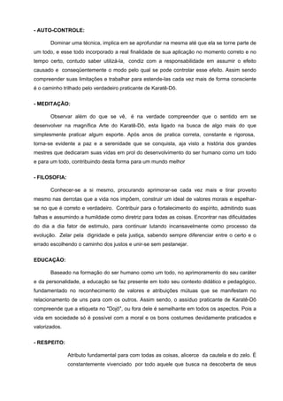 - AUTO-CONTROLE:

       Dominar uma técnica, implica em se aprofundar na mesma até que ela se torne parte de
um todo, e esse todo incorporado a real finalidade de sua aplicação no momento correto e no
tempo certo, contudo saber utilizá-la, condiz com a responsabilidade em assumir o efeito
causado e conseqüentemente o modo pelo qual se pode controlar esse efeito. Assim sendo
compreender suas limitações e trabalhar para estende-las cada vez mais de forma consciente
é o caminho trilhado pelo verdadeiro praticante de Karatê-Dô.


- MEDITAÇÃO:

       Observar além do que se vê, é na verdade compreender que o sentido em se
desenvolver na magnífica Arte do Karatê-Dô, esta ligado na busca de algo mais do que
simplesmente praticar algum esporte. Após anos de pratica correta, constante e rigorosa,
torna-se evidente a paz e a serenidade que se conquista, aja visto a história dos grandes
mestres que dedicaram suas vidas em prol do desenvolvimento do ser humano como um todo
e para um todo, contribuindo desta forma para um mundo melhor


- FILOSOFIA:

       Conhecer-se a si mesmo, procurando aprimorar-se cada vez mais e tirar proveito
mesmo nas derrotas que a vida nos impõem, construir um ideal de valores morais e espelhar-
se no que é correto e verdadeiro. Contribuir para o fortalecimento do espírito, admitindo suas
falhas e assumindo a humildade como diretriz para todas as coisas. Encontrar nas dificuldades
do dia a dia fator de estimulo, para continuar lutando incansavelmente como processo da
evolução. Zelar pela dignidade e pela justiça, sabendo sempre diferenciar entre o certo e o
errado escolhendo o caminho dos justos e unir-se sem pestanejar.


EDUCAÇÃO:

       Baseado na formação do ser humano como um todo, no aprimoramento do seu caráter
e da personalidade, a educação se faz presente em todo seu contexto didático e pedagógico,
fundamentado no reconhecimento de valores e atribuições mútuas que se manifestam no
relacionamento de uns para com os outros. Assim sendo, o assíduo praticante de Karatê-Dô
compreende que a etiqueta no "Dojô", ou fora dele é semelhante em todos os aspectos. Pois a
vida em sociedade só é possível com a moral e os bons costumes devidamente praticados e
valorizados.


- RESPEITO:

               Atributo fundamental para com todas as coisas, alicerce da cautela e do zelo. É
               constantemente vivenciado por todo aquele que busca na descoberta de seus
 