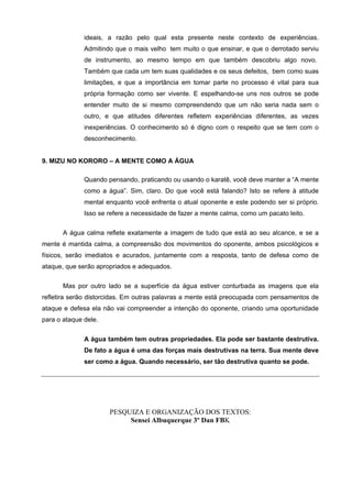 ideais, a razão pelo qual esta presente neste contexto de experiências.
              Admitindo que o mais velho tem muito o que ensinar, e que o derrotado serviu
              de instrumento, ao mesmo tempo em que também descobriu algo novo.
              Também que cada um tem suas qualidades e os seus defeitos, bem como suas
              limitações, e que a importância em tomar parte no processo é vital para sua
              própria formação como ser vivente. E espelhando-se uns nos outros se pode
              entender muito de si mesmo compreendendo que um não seria nada sem o
              outro, e que atitudes diferentes refletem experiências diferentes, as vezes
              inexperiências. O conhecimento só é digno com o respeito que se tem com o
              desconhecimento.


9. MIZU NO KORORO – A MENTE COMO A ÁGUA

              Quando pensando, praticando ou usando o karatê, você deve manter a “A mente
              como a água”. Sim, claro. Do que você está falando? Isto se refere à atitude
              mental enquanto você enfrenta o atual oponente e este podendo ser si próprio.
              Isso se refere a necessidade de fazer a mente calma, como um pacato leito.

       A água calma reflete exatamente a imagem de tudo que está ao seu alcance, e se a
mente é mantida calma, a compreensão dos movimentos do oponente, ambos psicológicos e
físicos, serão imediatos e acurados, juntamente com a resposta, tanto de defesa como de
ataque, que serão apropriados e adequados.


       Mas por outro lado se a superfície da água estiver conturbada as imagens que ela
refletira serão distorcidas. Em outras palavras a mente está preocupada com pensamentos de
ataque e defesa ela não vai compreender a intenção do oponente, criando uma oportunidade
para o ataque dele.


              A água também tem outras propriedades. Ela pode ser bastante destrutiva.
              De fato a água é uma das forças mais destrutivas na terra. Sua mente deve
              ser como a água. Quando necessário, ser tão destrutiva quanto se pode.




                      PESQUIZA E ORGANIZAÇÃO DOS TEXTOS:
                           Sensei Albuquerque 3º Dan FBK
 