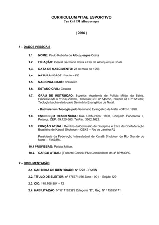 CURRICULUM VITAE ESPORTIVO
                               Ten Cel PM Albuquerque


                                         ( 2006 )


1 – DADOS PESSOAIS

     1.1.    NOME: Paulo Roberto de Albuquerque Costa

     1.2.    FILIAÇÃO: Iderval Germano Costa e Elci de Albuquerque Costa

     1.3.    DATA DE NASCIMENTO: 28 de maio de 1956

     1.4.    NATURALIDADE: Recife – PE

     1.5.    NACIONALIDADE: Brasileiro

     1.6.    ESTADO CIVIL: Casado

     1.7.    GRAU DE INSTRUÇÃO: Superior: Academia de Polícia Militar da Bahia,
             Processo MEC nº 239.296/82, Processo CFE nº 545/82, Parecer CFE nº 519/82;
             Teologia bacharelado pelo Seminário Evangélico de Natal.

             - Bacharel em Teologia pelo Seminário Evangélico de Natal –STEN, 1998.

     1.8.    ENDEREÇO RESIDENCIAL: Rua Umbuzeiro, 1808, Conjunto Panorama II,
             Potengi, CEP: 59.120-360, Tel/Fax: 3662.1622.

     1.9.    FUNÇÃO ATUAL: Membro da Comissão de Disciplina e Ética da Confederação
             Brasileira de Karatê Shotokan – CBKS – Rio de Janeiro RJ

             Presidente da Federação Interestadual de Karatê Shotokan do Rio Grande do
             Norte – FIKS/RN.

     10.1 PROFISSÃO: Policial Militar.

     10.2.   CARGO ATUAL: (Tenente Coronel PM) Comandante do 4º BPM/CPC.


2 – DOCUMENTAÇÃO

     2.1. CARTEIRA DE IDENTIDADE: Nº 6228 – PMRN

     2.2. TÍTULO DE ELEITOR: nº 4753716/86 Zona - 001 – Seção 129

     2.3. CIC: 140.768.884 – 72

     2.4. HABILITAÇÃO: Nº 017183379 Categoria “D”, Reg. Nº 175895171
 