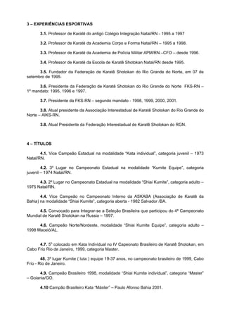 3 – EXPERIÊNCIAS ESPORTIVAS

       3.1. Professor de Karatê do antigo Colégio Integração Natal/RN - 1995 a 1997

       3.2. Professor de Karatê da Academia Corpo e Forma Natal/RN – 1995 a 1998.

       3.3. Professor de Karatê da Academia de Polícia Militar APM/RN –CFO – desde 1996.

       3.4. Professor de Karatê da Escola de Karatê Shotokan Natal/RN desde 1995.

      3.5. Fundador da Federação de Karatê Shotokan do Rio Grande do Norte, em 07 de
setembro de 1995.

      3.6. Presidente da Federação de Karatê Shotokan do Rio Grande do Norte FKS-RN –
1º mandato: 1995, 1996 e 1997.

       3.7. Presidente da FKS-RN – segundo mandato - 1998, 1999, 2000, 2001.

       3.8. Atual presidente da Associação Interestadual de Karatê Shotokan do Rio Grande do
Norte – AIKS-RN.

       3.8. Atual Presidente da Federação Interestadual de Karatê Shotokan do RGN.



4 – TÍTULOS

       4.1. Vice Campeão Estadual na modalidade “Kata individual”, categoria juvenil – 1973
Natal/RN.

        4.2. 3º Lugar no Campeonato Estadual na modalidade “Kumite Equipe”, categoria
juvenil – 1974 Natal/RN.

      4.3. 2º Lugar no Campeonato Estadual na modalidade “Shiai Kumite”, categoria adulto –
1975 Natal/RN.

       4.4. Vice Campeão no Campeonato Interno da ASKABA (Associação de Karatê da
Bahia) na modalidade “Shiai Kumite”, categoria aberta - 1982 Salvador /BA.

      4.5. Convocado para Integrar-se a Seleção Brasileira que participou do 4ª Campeonato
Mundial de Karatê Shotokan na Russia – 1997.

      4.6. Campeão Norte/Nordeste, modalidade “Shiai Kumite Equipe”, categoria adulto –
1998 Maceió/AL.


      4.7. 5o colocado em Kata Individual no IV Capeonato Brasileiro de Karatê Shotokan, em
Cabo Frio Rio de Janeiro, 1999, categoria Master.

        48. 3º lugar Kumite ( luta ) equipe 19-37 anos, no campeonato brasileiro de 1999, Cabo
Frio - Rio de Janeiro.

      4.9. Campeão Brasileiro 1998, modalidade “Shiai Kumite individual”, categoria “Master”
– Goiania/GO.

       4.10 Campão Brasileiro Kata “Máster” – Paulo Afonso Bahia 2001.
 