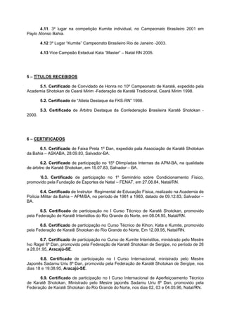 4.11. 3º lugar na competição Kumite individual, no Campeonato Brasileiro 2001 em
Paylo Afonso Bahia.

        4.12 3º Lugar “Kumite” Campeonato Brasileiro Rio de Janeiro -2003.

        4.13 Vice Campeão Estadual Kata “Master” – Natal RN 2005.




5 – TÍTULOS RECEBIDOS

     5.1. Certificado de Convidado de Honra no 10º Campeonato de Karatê, expedido pela
Academia Shotokan de Ceará Mirim -Federação de Karatê Tradicional, Ceará Mirim 1998.

        5.2. Certificado de “Atleta Destaque da FKS-RN” 1998.

        5.3. Certificado de Árbitro Destaque da Confederação Brasileira Karatê Shotokan -
2000.




6 – CERTIFICADOS

      6.1. Certificado de Faixa Preta 1º Dan, expedido pala Associação de Karatê Shotokan
da Bahia – ASKABA, 28.09.83, Salvador-BA.

        6.2. Certificado de participação no 15º Olimpíadas Internas da APM-BA, na qualidade
de árbitro de Karatê Shotokan, em 15.07.83, Salvador – BA.

      ‘6.3. Certificado de participação no 1º Seminário sobre Condicionamento Físico,
promovido pela Fundação de Esportes de Natal – FENAT, em 27.08.84, Natal/RN.

        6.4. Certificado de Instrutor Regimental de Educação Física, realizado na Academia de
Polícia Militar da Bahia – APM/BA, no período de 1981 a 1983, datado de 09.12.83, Salvador –
BA.

       6.5. Certificado de participação no I Curso Técnico de Karatê Shotokan, promovido
pela Federação de Karatê Interistilos do Rio Grande do Norte, em 08.04.95, Natal/RN.

       6.6. Certificado de participação no Curso Técnico de Kihon, Kata e Kumite, promovido
pela Federação de Karatê Shotokan do Rio Grande do Norte. Em 12.09.95, Natal/RN.

       6.7. Certificado de participação no Curso de Kumite Interistilos, ministrado pelo Mestre
Ivo Ragel 6º Dan, promovido pela Federação de Karatê Shotokan de Sergipe, no período de 26
a 28.01.95, Aracajú-SE.

       6.8. Certificado de participação no I Curso Internacional, ministrado pelo Mestre
Japonês Sadamu Uriu 8º Dan, promovido pela Federação de Karatê Shotokan de Sergipe, nos
dias 18 e 19.08.95, Aracajú-SE.

      6.9. Certificado de participação no I Curso Internacional de Aperfeiçoamento Técnico
de Karatê Shotokan, Ministrado pelo Mestre japonês Sadamu Uriu 8º Dan, promovido pela
Federação de Karatê Shotokan do Rio Grande do Norte, nos dias 02, 03 e 04.05.96, Natal/RN.
 