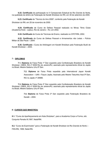 6.22. Certificado de participação no V Campeonato Estadual do Rio Grande do Norte,
na qualidade de árbitro da Federação de Karatê Shotokan do RN, em 30 de setembro de 2000.

       6.23. Certificado de “Técnico do Ano 2000”, conferido pela Federação de Karatê
Shotokan do RN, em 28 de novembro de 2000.

      6.24. Certificado de Curso de Defesa Pessoal realizado no Minas Tênis Clube
(Academia Kioto - Jujitsu), Rio de Janeiro – RJ, em 2002.

       6.24. Certificado de Curso de Técnicas de Ensino, realizado no CFET/RN, 2002.

         6.25. Certificado de Curso de Defesa Pessoal e Armamentos não Letais – Polícia
Militar de São Paulo – 2004.

       6.26. Certificado - Curso de Arbitragem em Karatê Shotokan pela Federação Budô de
Karatê Shotokan – 2005.




7 - DIPLOMAS

       7.1. Diploma de Faixa Preta 1º Dan expedido pela Confederação Brasileira de Karatê
Shotokan -CBKS, RG nº 0058 Rio de Janeiro/RJ, assinado pelo representante oficial do Japão
no Brasil, Mestre Sadamu Uriu 8º Dan.

              7.2. Diploma de Faixa Preta expedida pela International Japan Karatê
              Association – IJKA –Tóquio Japão, Assinado pelo Mestre Tetsuhiko Asai 9º Dan,
              RG no Japão nº 28988.


       7.3. Diploma de Faixa Preta 2º Dan expedido pela Confederação Brasileira de Karatê
Shotokan -CBKS, RG nº 0058 Rio de Janeiro/RJ, assinado pelo representante oficial do Japão
no Brasil, Mestre Sadamu Uriu 8º Dan.

              7.4. Diploma de Faixa Preta 3º Dan expedido pela Federação Brasileira de
              Karatê – 2004.




8 - CURSOS QUE MINISTROU


8.1. “Curso de Aperfeiçoamento em Kata Shotokan”, para a Academia Corpo e Forma, sito
Conjunto Panatis III,1997, Natal/RN.


8.2. “Curso de Examinador” para a Federação de Karatê Shotokan do Rio Grande do Norte –
FKS-RN, 1999, Natal-RN.
 