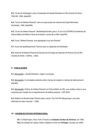 8.3. “Curso de Arbitragem” para a Federação de Karatê Shotokan do Rio Grande do Norte –
FKS-RN, 1999, Natal/RN


8.4. “Curso de Defesa Pessoal”, para os seguranças da empresa de Super Mercados
Nordestão, 1995, Natal/RN.


8.5. “Curso de defesa Pessoal”, Modalidade Karatê, para o 3º ano do CFO/PM da Academia de
Policia Militar Cel Milton Freire de Andrade, turmas 96 a 2005, Nata/RN.


8.6. Curso “Defesa Pessoal: uma agregação à luz dos Direitos”.


8.7. Curso de Aperfeiçoamento Técnico para os vigilantes do Nordestão.


8.8. Instrutor de Defesa Pessoal da Escola de Formação de Agentes da Polícia Civil do Rio
Grande do Norte – ESPOL – 2002.




9 – PUBLICAÇÕES


9.1. Monografia – Karatê Shotokan: origem e evolução.


9.2. Monografia: A correlação existente entre o tempo de reação e o tempo de deslocamento
(Karatê).


9.3. Monografia: Prática de Defesa Pessoal na Polícia Militar do RN: uma análise critica e uma
proposta para criação de um departamento de defesa pessoal – CSP 2003.


9.4. Matéria na Revista Ação Policial sobre o tema “Ten Cel PM Albuquerque: uma vida
dedicada às artes marciais” – 2006.




10 – VIAGEM DE ESTUDO INTERNACIONAL


       10.1. A Washington, Nova York e Florida nos Estados Unidos da América, em 1995.
       10.2. As cidades de Lisboa, Fátima, Batalha e Porto em Portugal / Europa, em 2000.
 
