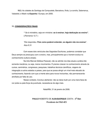 10.3. As cidades de Santiago de Compustela, Barcelona, Ávila, La coroña, Salamanca,
Valadolid, e Madri na Espanha / Europa, em 2000.




11. CONSIDERAÇÕES FINAIS


               “ Se é ministério, seja em ministrar; se é ensinar, haja dedicação ao ensino”.
               ( Romanos 12.7 )


               “Ele respondeu: Pois como poderei entender, se alguém não me ensinar”.
               Atos 8.31


               Com esses dois versículos das Sagradas Escrituras, podemos constatar que
Deus sempre se preocupou com o ensino, mas, principalmente que o homem evolua no
conhecimento (cultura ampla).
               Na Arte Marcial (Defesa Pessoal), não se admite nos dias atuais a prática tão
somente mecânica, ou seja, meros movimentos. É preciso crescer no conhecimento através de
cursos, seminários, congressos, pesquisas, trabalhos técnicos científicos, viagens de
integração a outros estados e paises, para que se possa atingir um nível mais elevado de
conhecimento, fazendo com que a mente abra para novos horizontes, não permanecendo
atrofiada por falta de uso.
               Nesse contexto, Concluo alertando: não se deixe iludir por uma mera faixa de
cor preta ou pela força da juventude, necessita-se de algo mais.


                                       Natal/RN, 31 de janeiro de 2006.




                           PAULO ROBERTO DE ALBUQUERQUE COSTA – 3O Dan
                                           Presidente da FIKS-RN
 