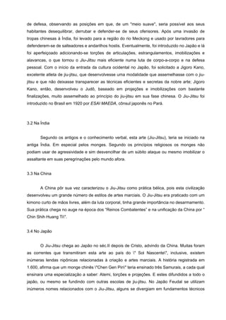de defesa, observando as posições em que, de um "meio suave", seria possível aos seus
habitantes desequilibrar, derrubar e defender-se de seus ofensores. Após uma invasão de
tropas chinesas à Índia, foi levado para a região do rio Meckong e usado por lavradores para
defenderem-se de salteadores e andarilhos hostis. Eventualmente, foi introduzido no Japão e lá
foi aperfeiçoado adicionando-se torções de articulações, estrangulamentos, imobilizações e
alavancas, o que tornou o Jiu-Jitsu mais eficiente numa luta de corpo-a-corpo e na defesa
pessoal. Com o início da entrada da cultura ocidental no Japão, foi solicitado a Jigoro Kano,
excelente atleta de jiu-jitsu, que desenvolvesse uma modalidade que assemelhasse com o jiu-
jitsu e que não deixasse transparecer as técnicas eficientes e secretas da nobre arte; Jigoro
Kano, então, desenvolveu o Judô, baseado em projeções e imobilizações com bastante
finalizações, muito assemelhado ao princípio do jiu-jitsu em sua fase chinesa. O Jiu-Jitsu foi
introduzido no Brasil em 1920 por ESAI MAEDA, cônsul japonês no Pará.



3.2 Na Índia


       Segundo os antigos e o conhecimento verbal, esta arte (Jiu-Jitsu), teria se iniciado na
antiga Índia. Em especial pelos monges. Segundo os princípios religiosos os monges não
podiam usar de agressividade e sim desvencilhar de um súbito ataque ou mesmo imobilizar o
assaltante em suas peregrinações pelo mundo afora.


3.3 Na China


       A China pôr sua vez caracterizou o Jiu-Jitsu como prática bélica, pois esta civilização
desenvolveu um grande número de estilos de artes marciais. O Jiu-Jitsu era praticado com um
kimono curto de mãos livres, além da luta corporal, tinha grande importância no desarmamento.
Sua prática chega no auge na época dos “Reinos Combatentes” e na unificação da China por “
Chin Shih Huang Ti".


3.4 No Japão


       O Jiu-Jitsu chega ao Japão no séc.II depois de Cristo, advindo da China. Muitas foram
as correntes que transmitiram esta arte ao país do " Sol Nascente", inclusive, existem
inúmeras lendas nipônicas relacionadas à criação e artes marciais. A história registrada em
1.600, afirma que um monge chinês "Chen Gen Pin" teria ensinado três Samurais, a cada qual
ensinara uma especialização a saber: Atemi, torções e projeções. E estes difundidos a todo o
japão, ou mesmo se fundindo com outras escolas de jiu-jitsu. No Japão Feudal se utilizam
inúmeros nomes relacionados com o Jiu-Jitsu, alguns se divergiam em fundamentos técnicos
 