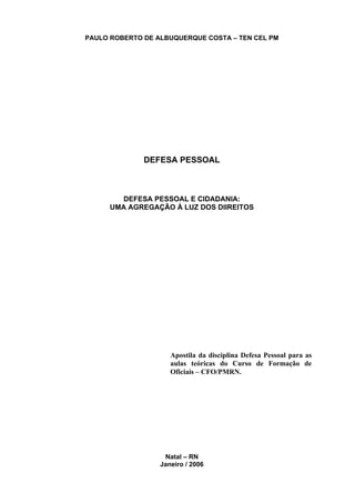 PAULO ROBERTO DE ALBUQUERQUE COSTA – TEN CEL PM




              DEFESA PESSOAL



         DEFESA PESSOAL E CIDADANIA:
      UMA AGREGAÇÃO À LUZ DOS DIIREITOS




                     Apostila da disciplina Defesa Pessoal para as
                     aulas teóricas do Curso de Formação de
                     Oficiais – CFO/PMRN.




                   Natal – RN
                  Janeiro / 2006
 