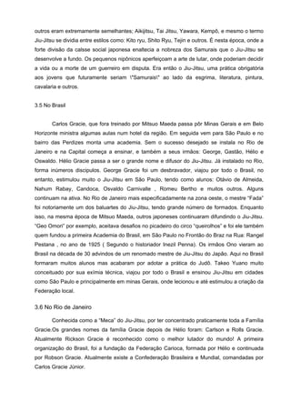 outros eram extremamente semelhantes; Aikijitsu, Tai Jitsu, Yawara, Kempô, e mesmo o termo
Jiu-Jitsu se dividia entre estilos como: Kito ryu, Shito Ryu, Tejin e outros. É nesta época, onde a
forte divisão da calsse social japonesa enaltecia a nobreza dos Samurais que o Jiu-Jitsu se
desenvolve a fundo. Os pequenos nipônicos aperfeiçoam a arte de lutar, onde poderiam decidir
a vida ou a morte de um guerreiro em disputa. Era então o Jiu-Jitsu, uma prática obrigatória
aos jovens que futuramente seriam "Samurais" ao lado da esgrima, literatura, pintura,
cavalaria e outros.


3.5 No Brasil


       Carlos Gracie, que fora treinado por Mitsuo Maeda passa pôr Minas Gerais e em Belo
Horizonte ministra algumas aulas num hotel da região. Em seguida vem para São Paulo e no
bairro das Perdizes monta uma academia. Sem o sucesso desejado se instala no Rio de
Janeiro e na Capital começa a ensinar, e também a seus irmãos: George, Gastão, Hélio e
Oswaldo. Hélio Gracie passa a ser o grande nome e difusor do Jiu-Jitsu. Já instalado no Rio,
forma inúmeros discipulos. George Gracie foi um desbravador, viajou por todo o Brasil, no
entanto, estimulou muito o Jiu-Jitsu em São Paulo, tendo como alunos: Otávio de Almeida,
Nahum Rabay, Candoca, Osvaldo Carnivalle , Romeu Bertho e muitos outros. Alguns
continuam na ativa. No Rio de Janeiro mais especificadamente na zona oeste, o mestre “Fada”
foi notoriamente um dos baluartes do Jiu-Jitsu, tendo grande número de formados. Enquanto
isso, na mesma época de Mitsuo Maeda, outros japoneses continuaram difundindo o Jiu-Jitsu.
“Geo Omori” por exemplo, aceitava desafios no picadeiro do circo “queirolhos” e foi ele também
quem fundou a primeira Academia do Brasil, em São Paulo no Frontão do Braz na Rua: Rangel
Pestana , no ano de 1925 ( Segundo o historiador Inezil Penna). Os irmãos Ono vieram ao
Brasil na década de 30 advindos de um renomado mestre de Jiu-Jitsu do Japão. Aqui no Brasil
formaram muitos alunos mas acabaram por adotar a prática do Judô. Takeo Yuano muito
conceituado por sua exímia técnica, viajou por todo o Brasil e ensinou Jiu-Jitsu em cidades
como São Paulo e principalmente em minas Gerais, onde lecionou e até estimulou a criação da
Federação local.


3.6 No Rio de Janeiro

       Conhecida como a “Meca” do Jiu-Jitsu, por ter concentrado praticamente toda a Família
Gracie.Os grandes nomes da família Gracie depois de Hélio foram: Carlson e Rolls Gracie.
Atualmente Rickson Gracie é reconhecido como o melhor lutador do mundo! A primeira
organização do Brasil, foi a fundação da Federação Carioca, formada por Hélio e continuada
por Robson Gracie. Atualmente existe a Confederação Brasileira e Mundial, comandadas por
Carlos Gracie Júnior.
 