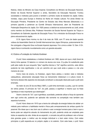 Nobres, Adido do Ministro da Casa Imperial, Conselheiro do Ministro da Educação Nacional,
Diretor da Escola Normal Superior e ainda, Secretário da Educação Nacional. Fundou
sociedades e institutos para jovens e também o primeiro clube de beisebol do Japão. Editou
revistas, viajou para Europa e América do Norte em missão cultural. Foi ainda Diretor da
Educação Primária, Presidente do Centro de Estudos das Artes Marciais (Botukukai) e o
primeiro japonês a pertencer ao Comitê Olímpico Internacional, alem de Presidente da
Federação Desportiva do Japão. Em 1920 passou a dedicar-se exclusivamente ao Judô, ainda
como membro da Câmara Alta, Professor Honorário da Escola Normal Superior de Tóquio e
Conselheiro do Gabinete Japonês de Educação Física. Foi o introdutor da Educação Física no
plano educacional do Japão.
       O Dr Jigoro Kano morreu no dia 4 de maio de 1938, com 77 anos de idade quando
voltava da Assembléia Geral do Comitê Internacional dos Jogos Olímpicos, postumamente foi-
lhe outorgado o Segundo Grau na Escala Imperial Japonesa. Foi o único a obter 12. Dan. O Dr.
Jigoro Kano é conhecido mundialmente como um grande educador.


4.3 Sobre a Fundação do Instituto Kodokan

       O prof. Kano estabeleceu o Instituto Kodokan em 1882, época em que o dojô (local de
treino) tinha apenas 12 tatamis e o número de alunos era nove. O ju-jitsu foi substituído pelo
judô pela razão de que enquanto "jitsu" significa técnica o "do" significa caminho, este último
podendo ter dois significados: o de um caminho em que você anda e passa e o de uma
maneira de viver.
       Como meio de ensino, no Kodokan, Jigoro Kano adotou o randori, kata e métodos
catequéticos, adicionando educação física ao treinamento intelectual e à cultura moral. A
harmonia desses três aspectos de educação constituem a educação ideal pela qual o judô será
ensinado.
       Ao redor do ano 20 da era Meiji (1887), o judô tinha dominado o ju-jitsu, que foi varrido
de vários países. O princípio do "JU", do judô, passou a significar o mesmo que na frase
"gentileza é mais importante que obstinação".
       Assim a teoria do "JU", que é gentileza, suavidade, pretende utilizar a força do oponente
sem agir contra ela, podendo ser aplicada não somente na competição mas também aos
aspectos humanos.
       O prof. Kano disse em 1910 que a teoria da cultivação da energia tratava de adotar um
método para melhorar a habilidade mental e física pelo armazenamento de ambas quanto for
possível. Ele disse que o seu bom uso é cultivar e usar a energia humana para o bem e que a
teoria pode ser adquiri-la através do treinamento de judô, podendo ainda ser ampliada para
todos os aspectos da vida. Antes de se expandir, o conceito de judô do professor veio a formar
dois grandes guias: o melhor uso da energia individual e o bem estar mútuo. Com estes
princípios o judô expandiu-se no próprio Japão e no exterior. Com esta base, o prof. Kano
 