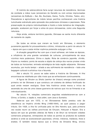 O instinto de sobrevivência faria surgir recursos de resistência, técnicas
de combate a mãos nuas (ancestrais do Karatê) ou com armas improvisadas
(ancestrais do KoBudo – Sai, Bo, Nuchako, Kama, Tonfa, Chimbe, Tekko, etc).
Pescadores e agricultores de índole talvez pacífica conheceram uma história
tumultuada sobretudo pela opressão dos poderosos chineses e japoneses. Pela
preservação da própria individualidade e hostis a toda tentativa de integração,
geração, acabaram por forjar a alma do povo okinawense, como uma Segunda
natureza.
      Hoje ainda, embora território japonês, Okinawa se sente muito diferente
do restante do Japão.


      De todas as etnias que vieram se fundir em Okinawa, o elemento
puramente japonês foi provavelmente o último, introduzido a partir do século 14
– época em que a casta militar nipônica pretendia subjugar a ilha.
      A situação geográfica fez com que o local sofresse, em todas as épocas,
a influência de uma grande variedade de culturas, principalmente de seus
vizinhos mais poderosos: China e Japão. Rota de comércio japonês, chinês,
filipino ou malásio; ponto de escala e objeto de cobiça dos navios piratas vindo
de todos os horizontes; entrada estratégica de toda região adjacente. Okinawa
acumulou, por muito tempo – aliada a seu sofrimento de resistência – toda uma
bagagem cultural e artística rica e fecunda.
      Até o século 13, pouco se sabe sobre a história de Okinawa. A ilha
encontrava-se retalhada por clãs rivais que se enfrentavam continuamente.
      A figura de Shuten ou Shoto (senhor de Urasor) emerge como provável
primeiro rei de Okinawa e que construiu um sistema de defesa fortificado do
qual ainda restam vestígios. Esse fato histórico ainda marca o início da
ascensão de uma de uma classe guerreira de nativos que iria se firmando e se
individualizando.
      No século 14, relações comerciais seguidas estabeleceram-se com a
China, a Coréia, o Japão e, mais além, com Java e Sumatra.
      Sabe-se   que   em   1372,   o   rei   Okinawense   Satto   prestou   voto   de
obediência ao Império chinês Ming (1468-1644), ao qual passou a pagar
tributo. Em 1429, a ilha foi unificada pelo rei Sho Hanshu que, pela primeira
vez soube reunir as velhas províncias de Chuzan, Hokuzan e Nazan. Era a
época em que as grandes aldeias de Naha e de Shuri se tornavam cidades
comerciais prósperas, entrepostos de todos os pontos os produtos do sudeste
asiático e onde se acotovelavam japoneses, chines, indianos, malásios, thais e
árabes. É também nessa época que a China da Dinastia Ming, enviou
 