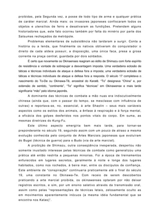 proibidas, pela Segunda vez, a posse de todo tipo de arma e qualquer prática
de caráter marcial. Ainda mais: os invasores japoneses confiscaram todos os
objetos e utensílios de ferro e desativaram as fundições. Pretendem alguns
historiadores que, este fato ocorreu também por falta do minério por parte dos
Satsumas rechaçados da metrópole.
       Problemas elementares de subsistência não tardaram a surgir. Conta a
história ou a lenda, que finalmente os nativos obtiveram do conquistador o
direito de cada aldeia possuir, a disposição, uma única faca, presa a grosa
corrente na praça central, guardada por dois soldados.
       É certo que novamente os Okinaenses reagiram ao édito de Shimazu com forte espírito
de resistência e vontade de sobrepujar a desvantagem imposta. Uma verdadeira eclosão de
táticas e técnicas individuais de ataque e defesa fora a imposta; uma verdadeira eclosão de
táticas e técnicas individuais de ataque e defesa fora a resposta. O século 17 completava o
nascimento do To-De ou Okinawa-Tê, ancestral do Karatê. “To” designava “China” e, por
extensão de sentido, “continente”, “Te” significa “técnicas” em Okinawense e mais tarde
significaria “mão” pelo idioma japonês.
       A dominante das técnicas de combate a mão nuas era indiscutivelmente
chinesa (ainda que, com o passar do tempo, se mesclasse com influência de
outras) e reportava-se, no. essencial, à arte Shaolin – seus mais variáveis
aspectos como os estilos dos animais, a ênfase à respiração e à força mental,
a eficácia dos golpes desferidos nos pontos vitais do corpo. Em suma, as
mesmas diretrizes do Kung-Fu.
       Este    último     aspecto    emergiria    bem    mais    tarde,   para   tornar-se
preponderante no século 19, seguindo assim com um pouco de atraso a mesma
evolução conhecida pelo conjunto de Artes Marciais japonesas que evoluíram
do Bugei (técnica de guerra) para o Budo (via da arte marcial).
       A proibição de Shimazu, outra conseqüência inesperada, despertou não
somente inusitado interesse pelas técnicas de combate como generalizou uma
prática até então restrita a pequenas minorias. Foi a época de treinamentos
enfurecidos em lugares secretos, geralmente à noite e longe dos lugares
habitados, como nos rochedos, à beira mar, entre os discípulos de confiança.
Este ambiente de “conspiração” continuaria praticamente até o final do século
19,   uma     constante    no   Okinawa-Te.      Com    receio   de   serem   descobertos
praticando a arte marcial proibida, os okinawenses optaram por não deixar
registros escritos, e sim, por um ensino seletivo através da transmissão oral,
assim como pelas “representações de técnicas letais, zelosamente oculto as
em movimentos aparentemente inócuos (a mesma idéia fundamental que se
encontra nos Katas)”.
 
