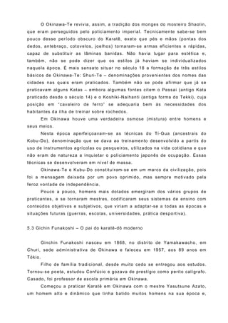 O Okinawa-Te revivia, assim, a tradição dos monges do mosteiro Shaolin,
que eram perseguidos pelo policiamento imperial. Tecnicamente sabe-se bem
pouco desse período obscuro do Karatê, exeto que pés e mãos (pontas dos
dedos, antebraço, cotovelos, joelhos) tornaram-se armas eficientes e rápidas,
capaz de substituir as lâminas banidas. Não havia lugar para estética e,
também, não se pode dizer que os estilos já haviam se individualizados
naquela época. É mais sensato situar no século 18 a formação de três estilos
básicos de Okinawa-Te: Shuri-Te – denominações provenientes dos nomes das
cidades nas quais eram praticados. Também não se pode afirmar que já se
praticavam alguns Katas – embora algumas fontes citem o Passai (antigo Kata
praticado desde o século 14) e o Koshiki-Naihanti (antiga forma do Tekki), cuja
posição em “cavaleiro de ferro” se adequaria bem às necessidades dos
habitantes da ilha de treinar sobre rochedos.
         Em Okinawa houve uma verdadeira osmose (mistura) entre homens e
seus meios.
         Nesta época aperfeiçoavam-se as técnicas do Ti-Gua (ancestrais do
Kobu-Do), denominação que se dava ao treinamento desenvolvido a partis do
uso de instrumentos agrícolas ou pesqueiros, utilizados na vida cotidiana e que
não eram de natureza a inquietar o policiamento japonês de ocupação. Essas
técnicas se desenvolveram em nível de massa.
         Okinawa-Te e Kubu-Do constituíram-se em um marco da civilização, pois
foi a mensagem deixada por um povo oprimido, mas sempre motivado pela
feroz vontade de independência.
         Pouco a pouco, homens mais dotados emergiram dos vários grupos de
praticantes, e se tornaram mestres, codificaram seus sistemas de ensino com
conteúdos objetivos e subjetivos, que viriam a adaptar-se a todas as épocas e
situações futuras (guerras, escolas, universidades, prática desportiva).


5.3 Gichin Funakoshi – O pai do karatê-dô moderno


         Ginchin Funakoshi nasceu em 1868, no distrito de Yamakawacho, em
Churi, sede administrativa de Okinawa e faleceu em 1957, aos 89 anos em
Tókio.
         Filho de família tradicional, desde muito cedo se entregou aos estudos.
Tornou-se poeta, estudou Confúcio e gozava de prestígio como perito calígrafo.
Casado, foi professor de escola primária em Okinawa.
         Começou a praticar Karatê em Okinawa com o mestre Yasutsune Azato,
um homem alto e dinâmico que tinha batido muitos homens na sua época e,
 