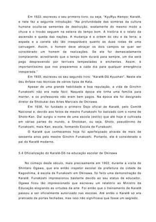 Em 1922, escreveu o seu primeiro livro, ou seja, “KyuRyu Kempo: Karatê,
e nele fez a seguinte introdução: “Na profundidade das sombras da cultura
humana oculta-se sementes de destruição, exatamente do mesmo modo a
chuva e o trovão seguem na esteira do tempo bom. A história é o relato da
ascensão e queda das nações. A mudança é a ordem do céu e da terra; a
espada e a caneta são tão inseparáveis quanto as duas rodas de uma
carruagem. Assim, o homem deve abraçar os dois campos se quer ser
considerado    um   homem    de   realizações.   Se   ele    for   demasiadamente
complacente, acreditando que o tempo bom durará para sempre, um dia será
pego   desprevenido   por   terríveis   tempestades   e     enchentes.   Assim,   é
importantíssimo que nos preparemos a cada dia para qualquer emergência
inesperada.”
       Em 1935, escreveu os seu segundo livro: “Karatê-Dô Kyuohan”. Neste ele
deu ênfase nas técnicas de vários tipos de Kata.
       Apesar de uma grande habilidade e boa reputação, a vida de Ginchin
Funakoshi não era nada fácil. Naquela época ele tinha uma família para
manter, e os professores não eram bem pagos. Na época ele foi designado
diretor da Shobukai das Artes Marciais de Okinawa.
       Em 1936, foi fundado o primeiro Dojo oficial de Karatê, pelo Comitê
Nacional e, devido aos feitos de mestre Funakoshi foi batizado com o nome de
Shoto-Kan. Daí surgiu o nome de uma escola (estilo) que até hoje é cultivada
em várias partes do mundo, a Shotokan, ou seja, Shoto, pseudônimo de
Funakoshi, mais Kan, escola, formando Escola de Funakoshi.
       O Karatê que conhecemos hoje foi aperfeiçoado através de mais de
sessenta anos pelo mestre Ginchin Funakoshi. Portanto, ele é considerado o
pai do Karatê moderno.


5.4 Oficialização do Karatê-Dô na educação escolar de Okinawa


    No começo deste século, mais precisamente em 1902, durante a visita de
Shintaro Ogawa, que era então inspetor escolar da prefeitura da cidade de
Kagoshima, à escola de Funakoshi em Okinawa, foi feito uma demonstração de
Karatê. Funakoshi impressionou bastante devido ao seu status de educador.
Ogawa ficou tão impressionado que escreveu um relatório ao Ministro da
Educação elogiando as virtudes da arte. Foi então que o treinamento de Karatê
passou a ser oficialmente autorizado nas escolas. Até então o Karatê só era
praticado de portas fechadas, mas isso não significava que fosse um segredo.
 