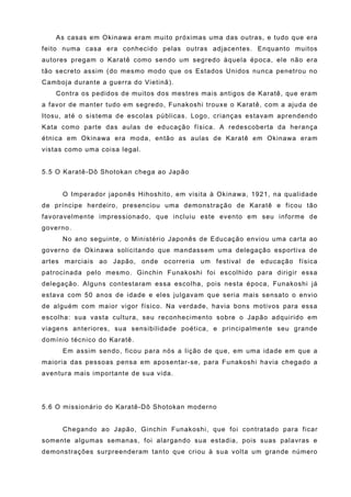As casas em Okinawa eram muito próximas uma das outras, e tudo que era
feito numa casa era conhecido pelas outras adjacentes. Enquanto muitos
autores pregam o Karatê como sendo um segredo àquela época, ele não era
tão secreto assim (do mesmo modo que os Estados Unidos nunca penetrou no
Camboja durante a guerra do Vietinã).
    Contra os pedidos de muitos dos mestres mais antigos de Karatê, que eram
a favor de manter tudo em segredo, Funakoshi trouxe o Karatê, com a ajuda de
Itosu, até o sistema de escolas públicas. Logo, crianças estavam aprendendo
Kata como parte das aulas de educação física. A redescoberta da herança
étnica em Okinawa era moda, então as aulas de Karatê em Okinawa eram
vistas como uma coisa legal.


5.5 O Karatê-Dô Shotokan chega ao Japão


     O Imperador japonês Hihoshito, em visita à Okinawa, 1921, na qualidade
de príncipe herdeiro, presenciou uma demonstração de Karatê e ficou tão
favoravelmente impressionado, que incluiu este evento em seu informe de
governo.
     No ano seguinte, o Ministério Japonês de Educação enviou uma carta ao
governo de Okinawa solicitando que mandassem uma delegação esportiva de
artes marciais ao Japão, onde ocorreria um festival de educação física
patrocinada pelo mesmo. Ginchin Funakoshi foi escolhido para dirigir essa
delegação. Alguns contestaram essa escolha, pois nesta época, Funakoshi já
estava com 50 anos de idade e eles julgavam que seria mais sensato o envio
de alguém com maior vigor físico. Na verdade, havia bons motivos para essa
escolha: sua vasta cultura, seu reconhecimento sobre o Japão adquirido em
viagens anteriores, sua sensibilidade poética, e principalmente seu grande
domínio técnico do Karatê.
     Em assim sendo, ficou para nós a lição de que, em uma idade em que a
maioria das pessoas pensa em aposentar-se, para Funakoshi havia chegado a
aventura mais importante de sua vida.




5.6 O missionário do Karatê-Dô Shotokan moderno


     Chegando ao Japão, Ginchin Funakoshi, que foi contratado para ficar
somente algumas semanas, foi alargando sua estadia, pois suas palavras e
demonstrações surpreenderam tanto que criou à sua volta um grande número
 