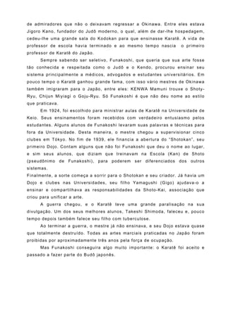 de admiradores que não o deixavam regressar a Okinawa. Entre eles estava
Jigoro Kano, fundador do Judô moderno, o qual, além de dar-lhe hospedagem,
cedeu-lhe uma grande sala do Kodokan para que ensinasse Karatê. A vida de
professor de escola havia terminado e ao mesmo tempo nascia                o primeiro
professor de Karatê do Japão.
      Sempre sabendo ser seletivo, Funakoshi, que queria que sua arte fosse
tão conhecida e respeitada como o Judô e o Kendo, procurou ensinar seu
sistema principalmente a médicos, advogados e estudantes universitários. Em
pouco tempo o Karatê ganhou grande fama, com isso vário mestres de Okinawa
também imigraram para o Japão, entre eles: KENWA Mamuni trouxe o Shoty-
Ryu, Chijun Miyiagi o Goju-Ryu. Só Funakoshi é que não deu nome ao estilo
que praticava.
      Em 1924, foi escolhido para ministrar aulas de Karatê na Universidade de
Keio. Seus ensinamentos foram recebidos com verdadeiro entusiasmo pelos
estudantes. Alguns alunos de Funakoshi levaram suas palavras e técnicas para
fora da Universidade. Desta maneira, o mestre chegou a supervisionar cinco
clubes em Tókyo. No fim de 1939, ele financia a abertura do “Shotokan”, seu
primeiro Dojo. Contam alguns que não foi Funakoshi que deu o nome ao lugar,
e sim seus alunos, que diziam que treinavam na Escola (Kan) de Shoto
(pseudônimo      de   Funakoshi),   para   poderem   ser   diferenciados   dos   outros
sistemas.
Finalmente, a sorte começa a sorrir para o Shotokan e seu criador. Já havia um
Dojo e clubes nas Universidades, seu filho Yamagushi (Gigo) ajudava-o a
ensinar e compartilhava as responsabilidades da Shoto-Kai, associação que
criou para unificar a arte.
      A guerra chegou, e o Karatê teve uma grande paralisação na sua
divulgação. Um dos seus melhores alunos, Takeshi Shimoda, faleceu e, pouco
tempo depois também falece seu filho com tuberculose.
      Ao terminar a guerra, o mestre já não ensinava, e seu Dojo estava quase
que totalmente destruído. Todas as artes marciais praticadas no Japão foram
proibidas por aproximadamente três anos pela força de ocupação.
      Mas Funakoshi conseguira algo muito importante: o Karatê foi aceito e
passado a fazer parte do Budô japonês.
 
