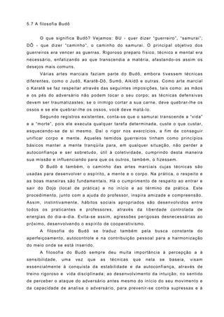 5.7 A filosofia Budô


        O que significa Budô? Vejamos: BU - quer dizer “guerreiro”, “samurai”;
DÔ - que dizer “caminho”, o caminho do samurai. O principal objetivo dos
guerreiros era vencer as guerras. Rigoroso preparo físico, técnico e mental era
necessário, enfatizando ao que transcendia a matéria, afastando-os assim os
desejos mais comuns.
        Várias artes marciais faziam parte do Budô, embora tivessem técnicas
diferentes, como o Judô, Karatê-Dô, Sumô, Aikidô e outras. Como arte marcial
o Karatê se faz respeitar através das seguintes imposições, tais como: as mãos
e os pés do adversário não podem tocar o seu corpo; as técnicas defensivas
devem ser traumatizastes; se o inimigo cortar a sua carne, deve quebrar-lhe os
ossos e se ele quebrar-lhe os ossos, você deve matá-lo.
        Segundo registros existentes, conta-se que o samurai transcende a “vida”
e a “morte”, pois ele executa qualquer tarefa determinada, custe o que custar,
esquecendo-se de si mesmo. Daí o rigor nos exercícios, a fim de conseguir
unificar corpo e mente. Aqueles temidos guerreiros tinham como princípios
básicos manter a mente tranqüila para, em qualquer situação, não perder a
autoconfiança e ser sobretudo, útil à coletividade, cumprindo desta maneira
sua missão e influenciando para que os outros, também, o fizessem.
        O Budô é também, o caminho das artes marciais cujas técnicas são
usadas para desenvolver o espírito, a mente e o corpo. Na prática, o respeito e
as boas maneiras são fundamentais. Há o cumprimento de respeito ao entrar e
sair do Dojo (local de prática) e no início e ao término da prática. Este
procedimento, junto com a ajuda do professor, inspira amizade e compreensão.
Assim, instintivamente, hábitos sociais apropriados são desenvolvidos entre
todos    os   praticantes     e    professores,     através    da     liberdade     controlada   de
energias do dia-a-dia. Evita-se assim, agressões perigosas desnecessárias ao
próximo, desenvolvendo o espírito de cooperativismo.
        A   filosofia   do    Budô    se   traduz    também         pela    busca    constante   do
aperfeiçoamento, autocontrole e na contribuição pessoal para a harmonização
do meio onde se está inserido.
        A filosofia do Budô sempre deu muita importância à percepção a à
sensibilidade,     uma       vez   que     as   técnicas      que    nela    se     baseia,   visam
essencialmente à conquista da estabilidade e da autoconfiança, através de
treino rigoroso e vida disciplinada; ao desenvolvimento da intuição, no sentido
de perceber o ataque do adversário antes mesmo do início do seu movimento e
da capacidade de analisa o adversário, para prevenir-se contra supressas e à
 