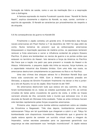 formação de hábito de saúde, como o uso da meditação Zen e a respiração
com o diafragma.
         A famosa expressão do mestre Funakoshi quando disse: “Karatê Ni Sente
Nashi”, explica claramente o objetivo do Karatê, ou seja, conter, controlar o
espírito de agressão. O Karatê se caracteriza por procedimentos de respeito e
de etiqueta.




5.8 As consequências da guerra no Karatê-Dô


         Finalmente o Japão cometeu um grande erro. O bombardeio das forças
navais americanas em Pearl Harbor a 7 de dezembro de 1941 foi algo além da
conta.     Numa   tentativa    de     prevenir      que   as   embarcações     americanas
bloqueassem a importação japonesa de matéria prima, os japoneses tentaram
remover a frota americana e varrer a influência ocidental do próprio Oceano
Pacífico. O plano era bombardear os navios de guerra e os portas aviões que
estavam no território do Hawaii. Isto deixaria a força da América no Pacífico
tão fraca que a nação iria pedir paz para prevenir a invasão do Hawaii e do
Alasca. Infelizmente, o pequeno Japão não tinha os recurso, força humana, ou
a capacidade industrial dos Estados Unidos. Com uma mão nas costa, os
americanos destruíram completamente os japoneses na Ásia e no Pacífico.
         Uma das vítimas dos ataques aéreos foi o Shotokan Karatê Dojo que
havia sido construído em 1939. Com a América exercendo pressão em
Okinawa, a esposa de Ginchin Funakoshi finalmente iria deixar a ilha e juntar-
se a ele em Kyushu no sul do Japão. Eles ficaram lá até 1947.
         Os americanos destruíram tudo que estava em seu caminho. As ilhas
foram bombardeadas do ar, todas as cidades queimadas até o fim, as colinas
crivadas de balas pelos cruzadores de guerra da costa, e então as tropas
varreram através da ilha, cercando todo o mundo que estivesse vivo. A era
dourada do Karatê em Okinawa tinha acabado. Todas as artes militares haviam
sido banidas rapidamente pelas forças ocupantes americanas.
         Primeira uma, depois outra bomba atômica explodiram sobre as cidades
de   Hiroshima    e     Nagassaki.    Três   dias    depois,   bombardeiros    americanos
sobrevoaram Tókyu em tal quantidade que chegaram a cobrir o sol. Tókyu foi
bombardeada com dispositivos incendiários. Descobrindo que o governo do
Japão estava aponto de cometer um suicídio virtual sobre a imagem do
Imperador,     cartas    secretas    passadas    para     os   japoneses   garantindo   sua
segurança se eles assinassem sua “rendição incondicional”. O Japão estava
 