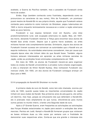 acabado, a Guerra do Pacífico também, mas o pesadelo de Funakoshi ainda
havia de acabar.
     Então, Gigo (também conhecido como Yoshitaka, dependendo como se
pronunciava os caracteres do seu nome), filho de Funakoshi, um promissor
jovem mestre de Karatê-Dô no seu próprio direito, aquele que Funakoshi estava
contando para substituí-lo como instrutor do Shotokan, pegou tuberculose em
1945 e morre enquanto teimosamente recusava-se a comer a ração americana
dada ao povo faminto.
     Funakoshi     e   sua   esposa   tentaram   viver   em   Kyoshu,   uma   área
predominantemente rural, sob ocupação americana no Japão. Mas, em 1947,
ela morre, deixando Funakoshi retornar a Tókyo para encontrar seus alunos de
Karatê Que ainda viviam. Depois que a guerra havia acabado, as artes
militares haviam sido completamente banidas. Entretanto, alguns dos alunos de
Funakoshi tiveram sucesso em convencer as autoridades que o Karatê era um
esporte inofensivo. As autoridades americanas concederam, mas por causa que
naquela época eles não tinham idéia do que Karatê fosse. Também, alguns
homens estavam interessados em aprender as artes militares secretas do
Japão, então as proibições foram eliminadas completamente em 1948.
     Em maio de 1949, os alunos de Funakoshi mevem-se para organizar
todos os clubes de Karatê universitários e privados numa simples organização,
e eles a chanaram de Kihon Karatê Kyokay. Eles nomearam Funakoshi seu
instrutor chefe. Em 1955, um dos alunos de Funakoshi consegue arranjar um
Dojo para a NKK.




5.9 A propagação do Karatê-Dô Shotokan no mundo


     A primeira idade de ouro do Karatê, como tem sido chamada, ocorreu por
volta de 1940, quando quase todas as importantes universidades do Japão
tinham em seus clubes de Karatê. Nos primeiros anos do pós-guerra, ele sofreu
um declínio, mas hoje, graças ao entusiasmo dos que defendem o Karatê-Dô,
ele é praticado mais amplamente do que nunca, difundindo-se para muitos
outros países no mundo inteiro, criando uma Segunda idade de ouro.
     Após a 2ª Grande Guerra, eram freqüentes as solicitações as solicitações
das Forças Aliadas estacionadas no Japão para assistir a exibições das artes
marciais. Peritos em Judô, Kempô e Karatê-Dô formaram grupos que visitavam
as bases militares duas ou três vezes por semana com a finalidade de
demonstrar suas respectivas artes. Conta-se que era grande o interesse dos
 