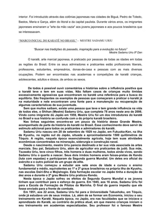 interior. Foi introduzido através das colônias japonesas nas cidades de Biguá, Pedro de Toledo,
Bastos, Maria e Garça, além do litoral e da capital paulista. Durante vários anos, os imigrantes
japoneses ensinaram a "arte da mão vazia" aos jovens japoneses e aos poucos brasileiros que
se interessavam.

“MARCO INICIAL DO KARATÊ NO BRASIL” - MESTRE SADAMU URIU

           “Buscar nas tradições do passado, inspiração para a evolução no futuro”
                                                                      Mestre Sadamu Uriu 8º Dan

       O karatê, arte marcial japonesa, é praticado por pessoas de todas as idades em todas
as regiões do Brasil. Entre os seus admiradores e praticantes estão profissionais liberais,
professores, estudantes, empresários, donas-de-casa e pessoas com as mais diversas
ocupações. Podem ser encontradas nas academias e competições de karatê crianças,
adolescentes, adultos e idosos, de ambos os sexos.


       De todos é possível ouvir comentários e histórias sobre a influência positiva que
o karatê teve e tem em suas vidas. Não faltam casos de crianças muito tímidas
excessivamente agressivas que encontraram no karatê uma referência para a busca do
equilíbrio. São freqüentes os exemplos de pessoas que começaram a praticar o karatê já
na maturidade e nele encontraram uma fonte para a manutenção ou recuperação de
algumas características de sua juventude.
    Sem que muitos saibam, existe uma pessoa que teve e tem grande influência na vida
de todos eles, o Shihan (Mestre) Sadamu Uriu, que completa 78 anos neste ano de 2006.
Vindo como imigrante do Japão em 1959, Mestre Uriu foi um dos introdutores do karatê
no Brasil e sua história se confunde com a do próprio karatê brasileiro.
    Nas linhas seguintes encontra-se um pouco da história desse Grande Mestre,
acompanhado de parte da história do karatê no Brasil. Esse conhecimento deve servir de
estímulo adicional para todos os praticantes e admiradores do karatê.
    Sadamu Uriu nasceu em 20 de setembro de 1929 no Japão, em Fukuoka-Ken, na ilha
de Kyushu, na região sul do Japão, situada a aproximadamente 1500 quilômetros de
Tóquio. A região, naquela época essencialmente agrícola, hoje tem suas atividades
econômicas concentradas na mineração, siderurgia e construção naval.
    Desde o nascimento, mestre Uriu parecia destinado a ter sua vida associada às artes
marciais. Seu pai, Seizaburo Uriu, além de agricultor era praticantes de judô. Sua mãe,
Tsuwako Uriu, teve cinco filhos, três homens e duas mulheres, todos ainda vivos, sendo
Sadamu Uriu o quarto a nascer. Seus dois irmãos homens eram faixas-pretas de Kendo
(luta com espadas) e participaram da Segunda guerra Mundial. Um deles era oficial do
exército e o outro policial de um grupo de elite.
    Sadamu Uriu começou a estudar aos sete anos de idade e cursou o ensino
fundamental e médio, equivalentes ao 1º e 2º graus brasileiros na própria ilha de Kyushu,
nas escolas Dairi-Sho e Mojishogio. Esta formação escolar no Japão tinha a duração de
dez anos e durante o 2º grau Mestre Uriu praticou Kendo.
    Nesta época o Japão sofreu os efeitos da Segunda Guerra Mundial e os jovens
tinham que contribuir para o esforço de guerra. Em 1945, aos 16 anos, Sadamu Uriu foi
para a Escola de Formação de Pilotos da Marinha. O final da guerra impediu que ele
fosse enviado para a frente de combate.
    Em 1951, aos 22 anos, Sadamu Uriu foi para a Universidade Takushoku, em Tóquio,
onde já estudava um de seus irmãos. Lá, além de se formar em Economia, iniciou o seu
treinamento em Karatê. Naquela época, no Japão, era nas faculdades que se iniciava o
aprendizado do Karatê, ao contrário da prática atual, em que mesmo crianças iniciam o
seu treinamento em academias especializadas. Seu professor foi o famoso Mestre
 