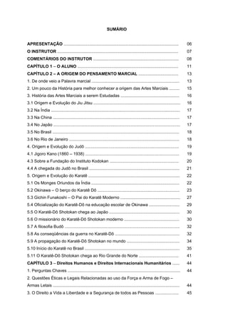 SUMÁRIO


APRESENTAÇÃO ..................................................................................................               06
O INSTRUTOR .......................................................................................................           07
COMENTÁRIOS DO INSTRUTOR .........................................................................                            08
CAPÍTULO 1 – O ALUNO ......................................................................................                   11
CAPÍTULO 2 – A ORIGEM DO PENSAMENTO MARCIAL ..................................                                                13
1. De onde veio a Palavra marcial ...........................................................................                 13
2. Um pouco da História para melhor conhecer a origem das Artes Marciais .........                                            15
3. História das Artes Marciais a serem Estudadas ..................................................                           16
3.1 Origem e Evolução do Jiu Jitsu ..........................................................................                 16
3.2 Na Índia ..............................................................................................................   17
3.3 Na China ............................................................................................................     17
3.4 No Japão ............................................................................................................     17
3.5 No Brasil ............................................................................................................    18
3.6 No Rio de Janeiro ..............................................................................................          18
4. Origem e Evolução do Judô ................................................................................                 19
4.1 Jigoro Kano (1860 – 1938) ................................................................................                19
4.3 Sobre a Fundação do Instituto Kodokan ...........................................................                         20
4.4 A chegada do Judô no Brasil .............................................................................                 21
5. Origem e Evolução do Karatê ..............................................................................                 22
5.1 Os Monges Oriundos da Índia ...........................................................................                   22
5.2 Okinawa – O berço do Karatê Dô ......................................................................                     23
5.3 Gichin Funakoshi – O Pai do Karatê Moderno ...................................................                            27
5.4 Oficialização do Karatê-Dô na educação escolar de Okinawa ..........................                                      29
5.5 O Karatê-Dô Shotokan chega ao Japão ............................................................                          30
5.6 O missionário do Karatê-Dô Shotokan moderno ...............................................                               30
5.7 A filosofia Budô ..................................................................................................       32
5.8 As conseqüências da guerra no Karatê-Dô .......................................................                           32
5.9 A propagação do Karatê-Dô Shotokan no mundo .............................................                                 34
5.10 Início do Karatê no Brasil .................................................................................             35
5.11 O Karatê-Dô Shotokan chega ao Rio Grande do Norte ..................................                                     41
CAPÍTULO 3 – Direitos Humanos e Direitos Internacionais Humanitários ......                                                   44
1. Perguntas Chaves ................................................................................................          44
2. Questões Éticas e Legais Relacionadas ao uso da Força e Arma de Fogo –
Armas Letais ............................................................................................................     44
3. O Direito a Vida a Liberdade e a Segurança de todos as Pessoas ....................                                        45
 