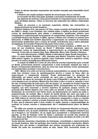 Todas as demais decisões importantes são também tomadas pela Assembléia Geral
    Ordinária.
        a diretoria não recebe qualquer espécie de remuneração, fixa ou variável;
        um Conselho de Ética zela pelas questões e princípios fundamentais do karatê;
        não depende de nenhuma verba governamental ou empresarial para o exercício de
    suas atividades básicas. Todos os recursos são originados dos atletas e federações
    filiados;
         todos os recursos e os eventuais superávits obtidos são reinvestidos no
    desenvolvimento do karatê brasileiro.
    O Shihan Sadamu Uriu, que possui o 8º Dan, ocupa a posição de Presidente de Honra
da CBKS e, desde a sua fundação, tem visitado todas a regiões do Brasil ministrando
cursos de aperfeiçoamento para atletas e professores, qualificando árbitros para
competições e supervisionado tecnicamente os campeonatos estaduais. Para assegurar
a qualidade técnica dos filiados à CBKS, apenas o Shihan Uriu ministra os exames para
faixa-preta. A CBKS está também depurando e organizando um cadastro de instrutores
faixas-pretas qualificados para o ensino do karatê, contribuindo para a plena aplicação
da legislação do Conselho Federal de Educação Física sobre o assunto.
         Fiel ao objetivo de aperfeiçoar continuamente o karatê brasileiro, a CBKS, nos 12
anos de sua existência, trouxe ao Brasil 7 diferentes mestres japoneses, para
ministrarem cursos de especialização e supervisionarem as competições de âmbito
nacional. Foram eles os mestres Asai, Kato, Watanabe, Miura, Sato, Kaneko e Katsuno.
         No nível internacional, a CBKS é filiada a International Japan Karatê Association –
IJKA e à Japan Karate Shotokai - JKS, lideradas pelo Mestre Tetsuhiko Asai-9º Dan. A
IJKS possui registro no governo japonês como instituição cultural e esportiva, sendo
pioneira no ensino do karatê para deficientes físicos.
         A criação da CBKS foi o inicio de uma série de eventos importantes para o karatê
no Brasil, promovendo diversos campeonatos a nível municipal, estadual por todo o
Brasil e Campeonatos Brasileiros, além de curso dos mais diversos níveis, participação
em Campeonatos mundiais e sul-americano.
    1998 - Mestre Uriu sofre um terrível acidente automobilístico no estado de Rondônia,
onde fora ministrar curso de aperfeiçoamento técnico e exame de faixa, além de
supervisionar o campeonato estadual. Tendo desembarcado no aeroporto de
Vilhena/RO, ele estava sendo conduzido de carro para a cidade de Alta Floresta
D’Oeste/RO. Na altura do município de Santa Luzia D’Oeste/RO o motorista cochila e o
carro despenca em um abismo. Mestre Uriu fica entre a vida e a morte e, cessado o risco
de vida, é transportado de avião para o Rio de Janeiro. Lá, sucedem-se muitos meses de
internação no Hospital de Traumato-Ortopedia (HTO), acompanhados de 9 cirurgias. A
tragédia, que teria encerrado a carreira esportiva de qualquer pessoa comum, foi
encarada pelo Mestre Sadamu Uriu como mais um desafio a vencer. Foram meses de
fisioterapia, de convivência com fortes dores, de deslocamento em cadeira de rodas e,
posteriormente, de muletas. Mas o mestre do karatê decidiu dar mais uma lição a si
mesmo e a todos os praticantes das artes marciais. Enfrentou todas as dificuldades já
em 1999 voltava ao convívio dos alunos e professores, preparando o corpo e o espírito
para voltar a praticar e ensinar o karatê. Enquanto isso, seu filho mais velho, Cezar Uriu,
5º Dan, que já retornara após 5 anos vividos no Japão, assume a responsabilidade de
conduzir os cursos, exames e campeonatos, até o restabelecimento pleno de Mestre
Uriu;
    Em 2000, por ocasião da participação do Brasil no Campeonato Mundial na Hungria.
Mestre Sadamu Uriu, já quase totalmente recuperado, chefia a delegação brasileira que
vai à Hungria e, em novembro, vai ao Japão para acompanhar o campeonato nacional
japonês, na ilha de Hokaido, norte do Japão, e participar da reunião dos mestres da
IJKA. Neste ano, Mestre Uriu é nomeado responsável pelas atividades da IJKA e da JKS
na América do Sul.
Tendo liderado momentos importantes da introdução, consolidação e desenvolvimento
do karatê brasileiro, além de participar dos eventos internacionais importantes, Mestre
Sadamu Uriu não perdeu a simplicidade que sempre recomenda aos praticantes do
karatê. Ele pode ser encontrado todos os dias, desde 1976, lecionando karatê na
 