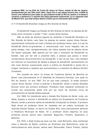 academia NKK, na rua Félix da Cunha 65, bairro da Tijuca, estado do Rio de Janeiro,
acompanhado por seu filho mais velho, Cezar Uriu e sua esposa Aurora Uriu. A NKK se
tornou uma referência para todos os que praticam karatê no Rio de Janeiro e no Brasil e
conserva a aparência e o espírito dos dojos japoneses tradicionais. Lá é a segunda casa
de Mestre Uriu, que está sempre aberta a todos que se interessam pelo karatê.

5.11 O Karatê-Dô Shotokan chega ao Rio Grande do Norte


      O Karatê-Dô chegou ao Estado do Rio Grande do Norte na década de 60,
tendo como introdutor o então 1º Dan, Juarez Alves Gomes.
      Não se pode de maneira alguma se comentar o Karatê-Dô Shotokan no
Rio Grande do Norte, sem falar na pessoa do sensei Juarez Alves Gomes,
popularmente conhecido em todo o Estado por professor Alves, pois, é o pai do
Karatê-Dô Norte-rio-grandense, e reverenciado com muito respeito não só
pelos amigos, mas, obrigatoriamente, por todos aqueles que de alguma forma
lhe fazem oposição. Não apenas por ter sido o introdutor do Karatê-Dô no
Estado, mas por ser até a presente data, a pessoa que possui o maior
conhecimento técnico/científico do Karatê-Dô, e não só por isso, mas também
por dominar os movimento de defesa e ataque do Karatê-Dô, apresentando um
alto nível técnica, preservando assim a prática do Karatê-Dô e sendo fiel a
origem, mantendo o respeito aos ensinamentos e a memória do Mestre Ginchin
Funakoshi.
      Por ocasião de servir no Corpo de Fuzileiros Navais da Marinha do
Brasil, mas precisamente no 2º Batalhão de Infantaria Humaitá, com sede no
Rio de Janeiro, no ano 1967. Foi ali que tudo começou. O então fuzileiro
Juarez Alves Gomes, iniciou a praticar o Karatê-Dô, tendo o sensei Oswaldo
Duncan como seu primeiro professor. Professor este, bastante conhecido no
mundo    dos   praticantes   desta   arte   por   ser   autor   de   diversos   livros   de
ensinamentos do Karatê defesa pessoal.
      Em 1969, foi transferido para o Estado Rio Grande do Norte, onde, em
Natal, passou a ensinar o Karatê-Dô ao efetivo do Grupamento de Fuzileiros
Navais, sendo a primeira célula do Karatê-Dô introduzido no Estado. O primeiro
Dojô oficial do professor Alves foi instalado em um prédio localizado na
Avenida Ulisses Caldas, no bairro de Cidade Alta, mais precisamente defronte
a Prefeitura Municipal de Natal. Ali o professor Alves registrou os seus
primeiros alunos, dentre eles: Camarão, Neguinho, Franklin, Assendino, e
Brejinho.
      Em 1970, o Dojô mudou-se para rua Cel. José Bernardo, mais conhecida
como a descida do Baldo, próximo ao Sindicato dos Rodoviários, onde ali
matricularam-se mais alunos, dentre eles: Raimundão, Flávio Timótio, Carlos
 