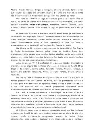 Alberto (Cacá), Geraldo Klinger e Ezequias Oliveira (Bibica), dentre tantos
outro alunos desejosos em aprender o Karatê-Dô, uma arte marcial até então
não muito conhecida e muito menos divulgada no Rio Grande do Norte.
        Por volta de 1971/72, o Dojô transfere-se para a rua Voluntários da
Pátria, no bairro da Cidade Alta, matriculando-se na oportunidade, tais como:
Benício, Berivaldo, Paulo Albuquerque, Alexandre, Itanildo, Joselito, Dedé,
Marcelo, Cervulo, dentre tantos outros. O Dojô ali permaneceu até o ano de
1999.
        O Karatê-Dô praticado e ensinado pelo professor Alves, já devidamente
reconhecido pela população potiguar, o mesmo intensifica os treinamentos com
novas técnicas, realizando também vários torneios internos e exames de
faixas.    Encontrava-se      então   o    Dojô,    crescendo       a    cada      dia,   para   o
engrandecimento do Karatê-Dô no Estado do Rio Grande do Norte.
        Na década de 70, inicia-se a consagração do Karatê-Dô no Rio Grande
do   Norte.    Impulsionado     também      pelos     filmes   do       lendário    Bruce     Lee,
praticamente falta espaço para acolher tantos adeptos, sendo necessário à
abertura de vários outros horários durante o dia, desta feita, sendo confiado
algumas turmas aos seus mais graduado discípulos.
        Ainda no ano de 1970, O professor Alves passa a receber orientações e
ensinamentos de alguns dos melhores professores e mestres de Karatê-Dô do
Brasil e do exterior, dentre estes, Yasutaka Tanaka, Machida, Enoque, e
Sasaky. Do exterior: Nakayama, Assai, Masaryko Tanaka, Osaka, Shirai e
Nishiama.
        No ano de 1974 o professor Alves preocupado em manter o alto nível do
Karatê praticado no Rio Grande do Norte, trás os professores Tanaka e
Machida para ministrar cursos de aperfeiçoamento técnico e exames de faixas,
o    que   vale   salientar    que    os    citados    professores         convidados       foram
surpreendidos com o excelente nível técnico do Karatê praticado no estado.
        Em 1976, é criada oficialmente a Associação de Karatê-Dô do Rio
Grande do Norte e, no ano de 1988 filia-se a Confederação Brasileira de
Karatê-Dô Tradicional, onde, o Rio Grande do Norte passa a participar dos
campeonatos regionais e nacionais promovidos pela CBKT e suas filiadas em
todo o território brasileiro, obtendo a delegação vários títulos, sendo destaque
e obtendo definitivamente o reconhecimento a nível nacional
        O professor Alves não foi apenas consagrado como um dos melhores
instrutores de Karatê do país, mas, também, provou ser um atleta de alto nível
técnico,      sendo   devidamente         comprovado      através         de    tantos      títulos
conquistados, onde podemos destacar o de tricampeão norte e nordeste,
 