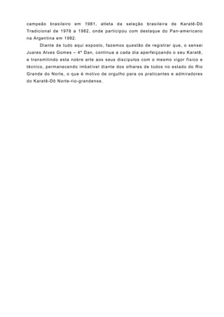 campeão   brasileiro   em   1981,   atleta   da   seleção   brasileira   de   Karatê-Dô
Tradicional de 1978 a 1982, onde participou com destaque do Pan-americano
na Argentina em 1982.
     Diante de tudo aqui exposto, fazemos questão de registrar que, o sensei
Juares Alves Gomes – 4º Dan, continua a cada dia aperfeiçoando o seu Karatê,
e transmitindo esta nobre arte aos seus discípulos com o mesmo vigor físico e
técnico, permanecendo imbatível diante dos olhares de todos no estado do Rio
Grande do Norte, o que é motivo de orgulho para os praticantes e admiradores
do Karatê-Dô Norte-rio-grandense.
 