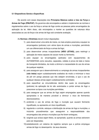 5.1 Dispositivos Gerais e Específicas


      De acordo com essas disposições dos Princípios Básicos sobre o Uso da Força e
Armas de Fogo (PBUFAF), Os governos são encorajados a adotar e implementar as normas e
regulamentos sobre o uso da força e armas de fogo contra as pessoas pelos encarregados da
aplicação da lei. Além disso, são encorajados a manter as questões de natureza ética
associadas ao uso da força e de armas de fogo sob constante avaliação.


      As Normas e Diretrizes devem incluir disposições:
              1) para desenvolver uma série de meios, os mais amplos possíveis,e equipar os
                 encarregados (policiais) com vários tipos de armas e munições, permitindo
                 um uso diferenciado de força e armas de fogo;
              2) para desenvolver armas incapacitantes (NÃO LETAIS), para restringir a
                 aplicação de meios capazes de causar morte ou ferimento;
              3) para   equipar    os   encarregados      (policiais)       com   equipamentos   de
                 AUTODEFESA como escudos, capacetes, coletes à prova de bala e meios
                 de transporte blindados, de modo a diminuir a necessidade do uso de armas
                 de qualquer espécie;
              4) para assegurar que o desenvolvimento e o emprego de armas incapacitantes
                 (não letais) sejam cuidadosamente avaliados de modo a minimizar o risco
                 de pôr em perigo pessoas que não estejam envolvidas, e que o uso de
                 qualquer dessas armas sejam cuidadosamente controlado;
              5) para especificar as circunstâncias dentro das quais os encarregados
                 (policiais) da aplicação da lei são autorizados a portar armas de fogo e
                 prescrever os tipos e as munições permitidas;
              6) para assegurar que as armas de fogo sejam empregadas apenas quando
                 apropriados e de maneira provável a diminuir o risco de ferimentos
                 desnecessários;
              7) proibindo o uso de armas de fogo e munição que causem ferimento
                 injustificado, ou apresente um risco injustificado;
              8) regulando o controle, estoque e distribuição de armas de fogo e munições, e
                 incluindo   procedimentos     que    assegurem         a    responsabilidade    dos
                 encarregados das armas e munições que lhe forem entregues;
              9) exigindo que avisos sejam feitos, se apropriado, quando as armas estiverem
                 para ser disparadas;
              10) estabelecendo um sistema de registros sempre que a polícia empregue
                 armas de fogo no desempenho de seus deveres.
 