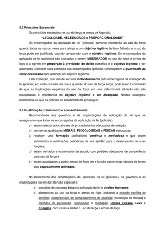 5.2 Princípios Essenciais
       Os princípios essenciais no uso da força e armas de fogo são:
                “LEGALIDADE, NECESSIDADE e PROPORCIONALIDADE”
       Os encarregados da aplicação da lei (policiais) somente recorrerão ao uso da força
quando todos os outros meios para atingir o um objetivo legítimo tenham falhado, e o uso da
força pode ser justificado quando comparado com o objetivo legítimo. Os encarregados da
aplicação da lei (policiais) são exortados a serem MODERADOS no uso da força e armas de
fogo e a agirem em proporção à gravidade do delito cometido e o objetivo legítimo a ser
alcançado. Somente será permitido aos encarregados (policiais) empregarem a quantidade de
força necessária para alcançar um objetivo legitimo.
       Esta avaliação, que tem de ser feita individualmente pelo encarregado da aplicação da
lei (policial) em cada ocasião em que a questão do uso da força surgir, pode levar à conclusão
de que as implicações negativas do uso da força em uma determinada situação não são
equiparadas à importância do objetivo legítimo a ser alcançado. Nestas situações,
recomenda-se que os policiais se abstenham de prosseguir.


5.3 Qualificação, treinamento e aconselhamento
       Recomenda-se aos governos e ás organizações de aplicação da lei que se
assegurarem que todos os encarregados da aplicação da lei (policiais);
       a) sejam selecionados através de procedimentos adequados de seleção;
       b) tenham as qualidades MORAIS, PSICOLOGICAS e FÍSICAS adequadas;
       c) recebam uma formação profissional contínua e meticulosa e que sejam
          submetidos a verificações periódicas da sua aptidão para o desempenho de suas
          funções;
       d) sejam treinados e examinados de acordo com padrões adequados de competência
          para uso da força e
       e) sejam autorizados a portar armas de fogo (se a função assim exigir) depois de terem
          sido especialmente treinados.


       No treinamento dos encarregados da aplicação da lei (policiais), os governos e as
organizações devem dar atenção especial a:
          a) questões de natureza ética na aplicação da lei e direitos humanos;
          b) alternativas ao uso da força e armas de fogo, incluindo a solução pacífica de
              conflitos, compreensão de comportamento de multidão [psicologia de massa] e
              métodos de persuasão, negociação e mediação, Defesa Pessoal Leve e
              Enérgica, com vistas a limitar o uso da força e armas de fogo.
 