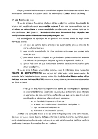 Os programas de treinamento e os procedimentos operacionais devem ser revistos à luz
de incidentes particulares (Estudos de casos, até mesmo junto a Justiça Militar Estadual).


5.4 Uso de armas de fogo
       O uso de armas de fogo com o intuito de atingir os objetivos legítimos de aplicação da
lei deve ser considerado como uma medida extrema. É por esta razão particular que os
princípios de necessidade e proporcionalidade são elaborados em maiores detalhes no
princípio básicos [PB 1] que diz: “o uso letal intencional de armas de fogo só poderá ser
feito quando for estreitamente inevitável para proteger a vida”.
       Os encarregados da aplicação da lei (policiais) não usarão armas de fogo contra
indivíduos, exceto:
           a) em casos de legítima defesa própria ou de outrem contra ameaça iminente de
              morte ou ferimento grave;
           b) para impedir a perpetração de crime particularmente grave que envolva séria
              ameaça à vida;
           c) para efetuar a prisão ou impedir a fuga de alguém que represente risco e resista
              à autoridade, ou para impedir a fuga de alguém que represente tal risco; e
           d) apenas nos casos em que outros meios extremos se revelam insuficientes para
              atingir tais objetivos.
       O uso de arma de fogo é uma medida extrema, o que é evidenciado ainda mais pelas
REGRAS DE COMPORTAMENTO que devem ser observadas pelos encarregados da
aplicação da lei (policiais) antes do seu uso prático. Um dos Princípios Básicos sobre o Uso
da Força e Armas de Fogo (PBUFAF) afirma que as seguintes regras devem ser observadas
em todos os casos:


              # PB 2) nas circunstancias especificadas acima, os encarregados da aplicação
              da lei deverão Identificar-se como tal e avisar prévia e claramente a sua intenção
              de usar armas de fogo, com tempo suficiente para que o aviso seja levado em
              consideração, a não ser que tal procedimento represente:
                        a) um risco indevido para os policiais; ou
                        b) acarrete para outrem um riso de morte ou dano grave, ou
                        c) seja claramente inadequado; ou
                        d) inútil dada às circunstancias do caso.
       Justifica-se a conclusão de que o uso da arma de fogo seja visto como último recurso.
Os riscos envolvidos no uso da arma de fogo em termos de danos, ferimentos ou mortes, assim
como não apresentar nenhuma opção real após o seu uso, transformando-a na última bandeira
na elevação dos riscos de uma situação a ser resolvida.
 