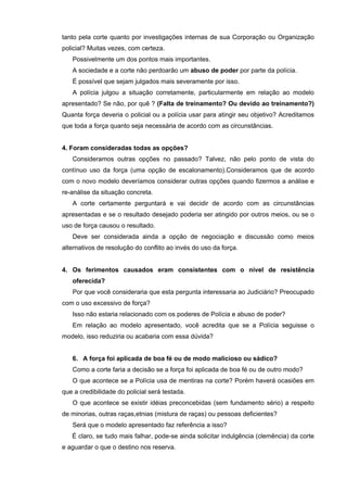 tanto pela corte quanto por investigações internas de sua Corporação ou Organização
policial? Muitas vezes, com certeza.
   Possivelmente um dos pontos mais importantes.
   A sociedade e a corte não perdoarão um abuso de poder por parte da polícia.
   É possível que sejam julgados mais severamente por isso.
   A polícia julgou a situação corretamente, particularmente em relação ao modelo
apresentado? Se não, por quê ? (Falta de treinamento? Ou devido ao treinamento?)
Quanta força deveria o policial ou a polícia usar para atingir seu objetivo? Acreditamos
que toda a força quanto seja necessária de acordo com as circunstâncias.


4. Foram consideradas todas as opções?
   Consideramos outras opções no passado? Talvez, não pelo ponto de vista do
contínuo uso da força (uma opção de escalonamento).Consideramos que de acordo
com o novo modelo deveríamos considerar outras opções quando fizermos a análise e
re-análise da situação concreta.
   A corte certamente perguntará e vai decidir de acordo com as circunstâncias
apresentadas e se o resultado desejado poderia ser atingido por outros meios, ou se o
uso de força causou o resultado.
   Deve ser considerada ainda a opção de negociação e discussão como meios
alternativos de resolução do conflito ao invés do uso da força.


4. Os ferimentos causados eram consistentes com o nível de resistência
   oferecida?
   Por que você consideraria que esta pergunta interessaria ao Judiciário? Preocupado
com o uso excessivo de força?
   Isso não estaria relacionado com os poderes de Polícia e abuso de poder?
   Em relação ao modelo apresentado, você acredita que se a Polícia seguisse o
modelo, isso reduziria ou acabaria com essa dúvida?


   6. A força foi aplicada de boa fé ou de modo malicioso ou sádico?
   Como a corte faria a decisão se a força foi aplicada de boa fé ou de outro modo?
   O que acontece se a Polícia usa de mentiras na corte? Porém haverá ocasiões em
que a credibilidade do policial será testada.
   O que acontece se existir idéias preconcebidas (sem fundamento sério) a respeito
de minorias, outras raças,etnias (mistura de raças) ou pessoas deficientes?
   Será que o modelo apresentado faz referência a isso?
   É claro, se tudo mais falhar, pode-se ainda solicitar indulgência (clemência) da corte
e aguardar o que o destino nos reserva.
 
