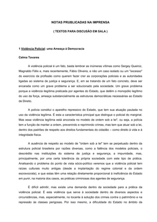 NOTAS PRUBLICADAS NA IMPRENSA

                           ( TEXTOS PARA DISCUSÃO EM SALA )




1 Violência Policial: uma Ameaça à Democracia


Celma Tavares

       A violência policial é um fato, basta lembrar as inúmeras vítimas como Sergey Queiroz,
Magnaldo Félix e, mais recentemente, Fábio Oliveira, e não um caso isolado ou um "excesso"
do exercício da profissão como querem fazer crer as corporações policiais e as autoridades
ligadas ao sistema de justiça e segurança. E, em se tratando de um fato concreto, deve ser
encarada como um grave problema a ser solucionado pela sociedade. Um grave problema
porque a violência ilegítima praticada por agentes do Estado, que detêm o monopólio legítimo
do uso da força, ameaça substancialmente as estruturas democráticas necessárias ao Estado
de Direito.


       A polícia constitui o aparelho repressivo do Estado, que tem sua atuação pautada no
uso da violência legítima. É esta a característica principal que distingue o policial do marginal.
Mas essa violência legítima está ancorada no modelo de ordem sob a lei", ou seja, a polícia
tem a função de manter a ordem, prevenindo e reprimindo crimes, mas tem que atuar sob a lei,
dentro dos padrões de respeito aos direitos fundamentais do cidadão – como direito à vida e à
integridade física.

       A ausência de respeito ao modelo de "ordem sob a lei" tem se perpetuado dentro da
estrutura policial brasileira por razões diversas, como a falência dos modelos policiais, o
descrédito nas instituições do sistema de justiça e segurança, a impunidade, mas,
principalmente, por uma certa tolerância da própria sociedade com este tipo de prática.
Analisando o problema do ponto de vista sócio-político veremos que a violência policial tem
raízes culturais muito antigas (desde a implantação do regime colonial e da ordem
escravocrata), e que estas têm uma relação diretamente proporcional à ineficiência do Estado
em punir, na maioria dos casos, as práticas criminosas dos agentes de segurança.

       É difícil admitir, mas existe uma demanda dentro da sociedade para a prática da
violência policial. É esta violência que serve à sociedade dentro de diversos aspectos e
circunstâncias, mas, especialmente, no tocante à solução dos crimes contra o patrimônio e na
repressão às classes perigosas. Por isso mesmo, a dificuldade do Estado no âmbito da
 