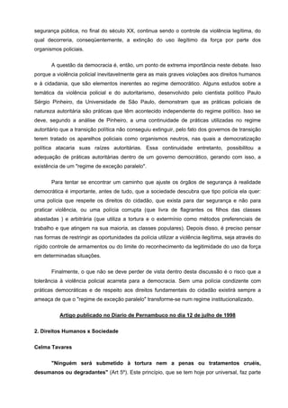 segurança pública, no final do século XX, continua sendo o controle da violência legítima, do
qual decorreria, conseqüentemente, a extinção do uso ilegítimo da força por parte dos
organismos policiais.


       A questão da democracia é, então, um ponto de extrema importância neste debate. Isso
porque a violência policial inevitavelmente gera as mais graves violações aos direitos humanos
e à cidadania, que são elementos inerentes ao regime democrático. Alguns estudos sobre a
temática da violência policial e do autoritarismo, desenvolvido pelo cientista político Paulo
Sérgio Pinheiro, da Universidade de São Paulo, demonstram que as práticas policiais de
natureza autoritária são práticas que têm acontecido independente do regime político. Isso se
deve, segundo a análise de Pinheiro, a uma continuidade de práticas utilizadas no regime
autoritário que a transição política não conseguiu extinguir, pelo fato dos governos de transição
terem tratado os aparelhos policiais como organismos neutros, nas quais a democratização
política atacaria suas raízes autoritárias. Essa continuidade entretanto, possibilitou a
adequação de práticas autoritárias dentro de um governo democrático, gerando com isso, a
existência de um "regime de exceção paralelo".


       Para tentar se encontrar um caminho que ajuste os órgãos de segurança à realidade
democrática é importante, antes de tudo, que a sociedade descubra que tipo polícia ela quer:
uma polícia que respeite os direitos do cidadão, que exista para dar segurança e não para
praticar violência, ou uma polícia corrupta (que livra de flagrantes os filhos das classes
abastadas ) e arbitrária (que utiliza a tortura e o extermínio como métodos preferenciais de
trabalho e que atingem na sua maioria, as classes populares). Depois disso, é preciso pensar
nas formas de restringir as oportunidades da polícia utilizar a violência ilegítima, seja através do
rígido controle de armamentos ou do limite do reconhecimento da legitimidade do uso da força
em determinadas situações.

       Finalmente, o que não se deve perder de vista dentro desta discussão é o risco que a
tolerância à violência policial acarreta para a democracia. Sem uma polícia condizente com
práticas democráticas e de respeito aos direitos fundamentais do cidadão existirá sempre a
ameaça de que o "regime de exceção paralelo" transforme-se num regime institucionalizado.


           Artigo publicado no Diario de Pernambuco no dia 12 de julho de 1998

2. Direitos Humanos x Sociedade


Celma Tavares

       "Ninguém será submetido à tortura nem a penas ou tratamentos cruéis,
desumanos ou degradantes" (Art 5º). Este princípio, que se tem hoje por universal, faz parte
 