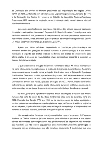 da Declaração dos Direitos do Homem, proclamada pela Organização das Nações Unidas
(ONU) em 1948. Juntamente com a Declaração da Virgínia/Independência Americana de 1776
e da Declaração dos Direitos do Homem e do Cidadão da Assembléia Nacional/Revolução
Francesa de 1789, serviram de inspiração para a doutrina do direito natural, alicerce principal
dos Direitos Humanos.

       Mas, qual o significado dessa palavra que nos últimos dois séculos passou a fazer parte
do cotidiano sócio-político das nações? Segundo João Ricardo Dornelles, "para alguns se trata
de direitos inerentes à vida, para outros é a expressão dos valores superiores que se encarnam
nos homens e outros, ainda, entendem que são produtos da competência legislativa do Estado
..." (O que são Direitos Humanos, Ed. Brasiliense, pag. 09).


       Apesar das várias definições, dependendo da concepção político-ideológica do
momento, existem três gerações de Direitos Humanos: a primeira geração é a dos direitos
individuais; a segunda, dos direitos coletivos e a terceira dos direitos de solidariedade. Esta
última ampliou o processo de reivindicações e lutas democráticas passando a expressar os
desejos de toda humanidade.

       O que caracterizou a evolução dos Direitos Humanos no século XX foi sua incorporação
no plano internacional. Exemplo disso é a existência de inúmeros documentos que funcionam
como mecanismos de proteção contra a violação dos direitos, como a Declaração Americana
dos Direitos e Deveres do Homem, aprovada em Bogotá, em 1948, a Convenção Americana de
Direitos Humanos (Pacto de San José), aprovada na Costa Rica, em 1969 e a Declaração
Universal dos Direitos dos Povos, aprovada em Argel, em 1977. Porém, mesmo com tantos
instrumentos de controle, ao nível de direito internacional surge um problema: a ausência de
poder coercitivo, por se chocar diretamente com um conceito ilimitado de soberania nacional.

      No Brasil, país que é signatário de algumas destas declarações, a violação dos direitos
humanos faz parte da ordem do dia. Basta lembrarmos fatos como do Carandiru (SP), em
1992, Eldorado dos Carajás (PA), em 1995, ou os inúmeros casos de tortura probatória e
punitiva registradas nas delegacias e penitenciárias de todos os Estados. A violência policial, o
abuso de poder, a prática de tortura por parte dos órgãos de segurança e a impunidade são
inerentes à realidade brasileira, compõem a imagem do país no exterior.

       Não se pode deixar de afirmar que algumas atitudes, como o lançamento do Programa
Nacional de Direitos Humanos, já foram tomadas para minimizar o problema, e que alguns
setores da sociedade, como organizações não-governamentais, se empenham para modificar
esta realidade. Mas não se deve esquecer que ainda representam uma ínfima contribuição se
comparada com as arbitrariedades que são cometidas diariamente. É inadmissível que uma
 