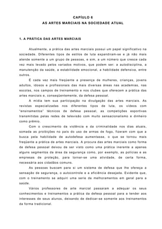 CAPÍULO 6
                 AS ARTES MARCIAIS NA SOCIEDADE ATUAL



1. A PRÁTICA DAS ARTES MARCIAIS


      Atualmente, a prática das artes marciais possui um papel significativo na
sociedade. Diferentes tipos de estilos de luta expandiram-se e já não mais
atende somente a um grupo de pessoas, e sim, a um número que cresce cada
vez mais levado pelos variados motivos, que podem ser: a autodisciplina, a
manutenção da saúde, a estabilidade emocional, a habilidade defensiva, entre
outros.
      É cada vez mais freqüente a presença de mulheres, crianças, jovens
adultos, idosos e profissionais das mais diversas áreas nas academias, nas
escolas, nos campos de treinamento e nos clubes que oferecem a prática das
artes marciais e, conseqüentemente, da defesa pessoal.
      A mídia tem sua participação na divulgação das artes marciais. As
revistas   especializadas      nos    diferentes   tipos    de   luta,    os   vídeos      com
“ensinamentos”     técnicos    de     defesa   pessoal,    as    competições       esportivas
transmitidas pelas redes de televisão com muito sensacionalismo e dinheiro
como prêmio.
      Com o crescimento da violência e da criminalidade nos dias atuais,
somada as proibições no país do uso de armas de fogo, fizeram com que a
busca pela habilidade de autodefesa aumentasse, o que se tornou mais
freqüente a prática de artes marciais. A procura das artes marciais como forma
de defesa pessoal deixou de ser visto como uma prática inerente a apenas
alguns segmentos da área da segurança como, por exemplo, as polícias e as
empresas    de    proteção,    para    tornar-se   uma     atividade,    de    certa     forma,
necessária aos cidadãos comuns.
      As pessoas buscam para si um sistema de defesa que lhe ofereça a
sensação de segurança, o autocontrole e a eficiência desejada. Evidente que,
com o treinamento se adquiri uma serie de melhoramentos em geral para a
saúde.
      Vários     professores   de     arte   marcial   passaram    a     adequar    os    seus
conhecimentos e treinamentos a prática da defesa pessoal para a tender aos
interesses de seus alunos, deixando de dedicar-se somente aos treinamentos
da forma tradicional.
 