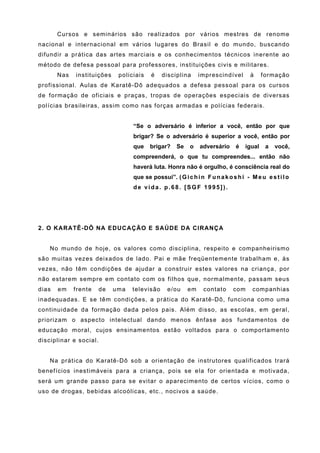 Cursos e seminários são realizados por vários mestres de renome
nacional e internacional em vários lugares do Brasil e do mundo, buscando
difundir a prática das artes marciais e os conhecimentos técnicos inerente ao
método de defesa pessoal para professores, instituições civis e militares.
       Nas   instituições    policiais   é    disciplina      imprescindível        à     formação
profissional. Aulas de Karatê-Dô adequados a defesa pessoal para os cursos
de formação de oficiais e praças, tropas de operações especiais de diversas
polícias brasileiras, assim como nas forças armadas e polícias federais.


                                  “Se o adversário é inferior a você, então por que
                                  brigar? Se o adversário é superior a você, então por
                                  que    brigar?    Se    o   adversário      é   igual    a   você,
                                  compreenderá, o que tu compreendes... então não
                                  haverá luta. Honra não é orgulho, é consciência real do
                                  que se possui”. ( G i c h i n F u n a k o s h i - M e u e s t i l o
                                  de vida. p.68. [SGF 1995]).




2. O KARATÊ-DÔ NA EDUCAÇÃO E SAÚDE DA CIRANÇA


    No mundo de hoje, os valores como disciplina, respeito e companheirismo
são muitas vezes deixados de lado. Pai e mãe freqüentemente trabalham e, às
vezes, não têm condições de ajudar a construir estes valores na criança, por
não estarem sempre em contato com os filhos que, normalmente, passam seus
dias   em    frente   de    uma   televisão     e/ou     em     contato     com      companhias
inadequadas. E se têm condições, a prática do Karatê-Dô, funciona como uma
continuidade da formação dada pelos pais. Além disso, as escolas, em geral,
priorizam o aspecto intelectual dando menos ênfase aos fundamentos de
educação moral, cujos ensinamentos estão voltados para o comportamento
disciplinar e social.


    Na prática do Karatê-Dô sob a orientação de instrutores qualificados trará
benefícios inestimáveis para a criança, pois se ela for orientada e motivada,
será um grande passo para se evitar o aparecimento de certos vícios, como o
uso de drogas, bebidas alcoólicas, etc., nocivos a saúde.
 