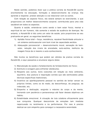 Neste sentido, podemos dizer que a prática correta do Karatê-Dô auxilia
enormemente na educação, formação e desenvolvimento da criança. Ela
aprende a respeitar, prestar atenção e a se relacionar com os outros.
   Com relação ao aspecto físico, ela estará sempre se exercitando, o que
proporciona um melhor desenvolvimento corporal, contribuindo para uma vida
saudável em todos os aspectos.
   Quanto à saúde, entende-se como sendo o bem estar físico, mental e
espiritual do ser humano, não somente o estado de ausência de doenças. No
entanto, o Karatê-Dô é tido como um vetor de saúde, pois proporciona ao seu
praticante em geral, os seguintes benefícios:
   1) Aptidão física total – força, resistência, razoável flexibilidade articular e
       um sistema cardiovascular com bom nível de capacidade aeróbia.
   2) Adequação psicossocial – desenvolvimento moral, sensação de bem-
       estar, redução dos níveis de ansiedade, auto-estima, melhoria da
       imagem física de si mesmo e auto-conhecimento.


   São muitos os benefícios que podem ser obtidos da pratica correta do
Karatê-Dô, e aqui passamos a enumerar alguns deles:


   1) Manutenção da saúde e fortalecimento do fortalecimento do físico;
   2) Estímulo à coragem para enfrentar obstáculos;
   3) Respeito aos outros, bons costumes em relação ao meio ambiente,
      equilíbrio, boa postura e respiração correta que são estimulados pelas
      técnicas específicas tradicionais;
   4) Incentivo ao aperfeiçoamento pessoal no sentido de tentar vencer os
      próprios limites, como os do medo, da desconfiança, da preguiça, da
      indecisão, etc.
   5) Empenho e dedicação, exigindo o máximo do corpo e da mente,
      treinando com paciência e perseverança até fazer desses objetivos um
      hábito;
   6) Estabilidade emocional. A situação de luta colabora eficazmente para
      sua   conquista.   Qualquer    descontrole   de   emoções     tem   imediata
      repercussão no rendimento e na performance. Por isso é preciso
      dedicar-se com empenho para conseguir a necessária serenidade.
 