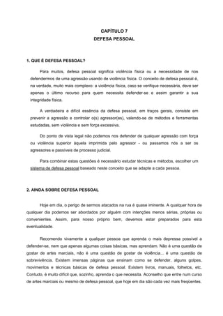 CAPÍTULO 7
                                   DEFESA PESSOAL



1. QUE É DEFESA PESSOAL?

       Para muitos, defesa pessoal significa violência física ou a necessidade de nos
 defendermos de uma agressão usando de violência física. O conceito de defesa pessoal é,
 na verdade, muito mais complexo: a violência física, caso se verifique necessária, deve ser
 apenas o último recurso para quem necessita defender-se e assim garantir a sua
 integridade física.

       A verdadeira e difícil essência da defesa pessoal, em traços gerais, consiste em
 prevenir a agressão e controlar o(s) agressor(es), valendo-se de métodos e ferramentas
 estudadas, sem violência e sem força excessiva.

       Do ponto de vista legal não podemos nos defender de qualquer agressão com força
 ou violência superior àquela imprimida pelo agressor - ou passamos nós a ser os
 agressores e passíveis de processo judicial.

       Para combinar estas questões é necessário estudar técnicas e métodos, escolher um
 sistema de defesa pessoal baseado neste conceito que se adapte a cada pessoa.




2. AINDA SOBRE DEFESA PESSOAL


       Hoje em dia, o perigo de sermos atacados na rua é quase iminente. A qualquer hora de
qualquer dia podemos ser abordados por alguém com intenções menos sérias, próprias ou
convenientes. Assim, para nosso próprio bem, devemos estar preparados para esta
eventualidade.

       Recomendo vivamente a qualquer pessoa que aprenda o mais depressa possível a
defender-se, nem que apenas algumas coisas básicas, mas aprendam. Não é uma questão de
gostar de artes marciais, não é uma questão de gostar de violência... é uma questão de
sobrevivência. Existem imensas páginas que ensinam como se defender, alguns golpes,
movimentos e técnicas básicas de defesa pessoal. Existem livros, manuais, folhetos, etc.
Contudo, é muito difícil que, sozinho, aprenda o que necessita. Aconselho que entre num curso
de artes marciais ou mesmo de defesa pessoal, que hoje em dia são cada vez mais freqüentes.
 