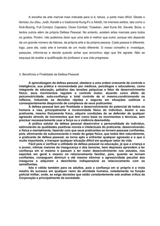 A escolha da arte marcial mais indicada para si é, talvez, a parte mais difícil. Desde o
famoso Jiu-Jitsu, Judô, Karatê e o tradicional Kung-Fu e Aikidô, há imensos estilos, tais como o
Kick-Boxing, Full Contact, Capoeira, Close Combat, Yoseikan, Jeet Kune Dô, Savate, Boxe, e
tantos outros além da própria Defesa Pessoal. No entanto, existem artes marciais para todos
os gostos. Porém, não podemos dizer que uma arte é melhor que outra, porque isto depende
de um grande número de fatores, da própria arte e da própria pessoa. Cada pessoa é diferente,
logo, para ela, cada arte é tomada de um modo diferente. O nosso conselho é: investigue,
pesquise, informe-se e decida quando achar que encontrou algo que lhe agrade. Não se
esqueça de avaliar a qualificação do professor e sua vida pregressa.




3. Benefícios e Finalidade da Defesa Pessoal

        A aprendizagem da defesa pessoal, obedece a uma ordem crescente de controle e
inteligência, sua prática é recomendada por médicos, psicólogos e educadores, como
integrante da educação, paliativo das tensões psíquicas e fator de desenvolvimento
físico; seus movimentos regulam o controle motor, atuando como efeito de
psicomotricidade, auto-confiança e total controle de si mesmo,condicionando os
reflexos, induzindo as decisões rápidas e seguras em situações caóticas e
conseqüentemente desprovido de complexos de seus praticantes.
        A defesa pessoal tem por finalidade o desenvolvimento do potencial de todos os
homens e visa, principalmente a incolumidade física do indivíduo. Assim o seu
praticante, mesmo fisicamente fraco, adquire condições de se defender de qualquer
agressão através de movimentos que tem como base os movimentos e técnicas, sem
precisar necessariamente usar a força ou a violência desmedida.
        A prática salutar da defesa pessoal desenvolve a personalidade do indivíduo,
estimulando as qualidades positivas morais e intelectuais do praticante, desenvolvendo-
o física e mentalmente, fazendo com que seus praticantes se tornem pessoas confiantes,
pois, eliminando do subconsciente o medo do golpe físico, que todos têm naturalmente,
o praticante de defesa pessoal, se torna apto a enfrentar qualquer agressão e o que é
muito importante, a transpor qualquer situação difícil em qualquer setor da vida.
        Fácil pois é verificar a utilidade da defesa pessoal na educação, já que a criança e
o jovem, vítimas maiores da insegurança e dos temores, bem depressa aprendem a ter
confiança em si mesmo e passam a ter maior desenvolvimento nos estudos, nos
esportes em geral e mesmo no relacionamento familiar, pois, quando se tornam
confiantes, conseguem diminuir e até mesmo eliminar a agressividade peculiar dos
inseguros e adquirem a desinibirão indispensável ao relacionamento com os
semelhantes.
        Isto é válido também para os adultos, pois a confiança em si próprio é a mola
mestra do sucesso em qualquer ramo da atividade humana, notadamente na função
policial militar, onde, se exige decisões que estão constantemente sob análise crítica da
Corporação e principalmente da sociedade.
 