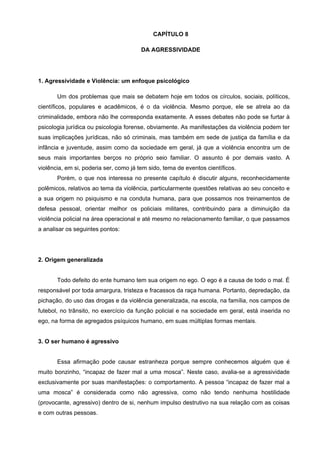CAPÍTULO 8

                                        DA AGRESSIVIDADE




1. Agressividade e Violência: um enfoque psicológico

       Um dos problemas que mais se debatem hoje em todos os círculos, sociais, políticos,
científicos, populares e acadêmicos, é o da violência. Mesmo porque, ele se atrela ao da
criminalidade, embora não lhe corresponda exatamente. A esses debates não pode se furtar à
psicologia jurídica ou psicologia forense, obviamente. As manifestações da violência podem ter
suas implicações jurídicas, não só criminais, mas também em sede de justiça da família e da
infância e juventude, assim como da sociedade em geral, já que a violência encontra um de
seus mais importantes berços no próprio seio familiar. O assunto é por demais vasto. A
violência, em si, poderia ser, como já tem sido, tema de eventos científicos.
       Porém, o que nos interessa no presente capítulo é discutir alguns, reconhecidamente
polêmicos, relativos ao tema da violência, particularmente questões relativas ao seu conceito e
a sua origem no psiquismo e na conduta humana, para que possamos nos treinamentos de
defesa pessoal, orientar melhor os policiais militares, contribuindo para a diminuição da
violência policial na área operacional e até mesmo no relacionamento familiar, o que passamos
a analisar os seguintes pontos:




2. Origem generalizada


       Todo defeito do ente humano tem sua origem no ego. O ego é a causa de todo o mal. É
responsável por toda amargura, tristeza e fracassos da raça humana. Portanto, depredação, da
pichação, do uso das drogas e da violência generalizada, na escola, na família, nos campos de
futebol, no trânsito, no exercício da função policial e na sociedade em geral, está inserida no
ego, na forma de agregados psíquicos humano, em suas múltiplas formas mentais.


3. O ser humano é agressivo


       Essa afirmação pode causar estranheza porque sempre conhecemos alguém que é
muito bonzinho, “incapaz de fazer mal a uma mosca”. Neste caso, avalia-se a agressividade
exclusivamente por suas manifestações: o comportamento. A pessoa “incapaz de fazer mal a
uma mosca” é considerada como não agressiva, como não tendo nenhuma hostilidade
(provocante, agressivo) dentro de si, nenhum impulso destrutivo na sua relação com as coisas
e com outras pessoas.
 