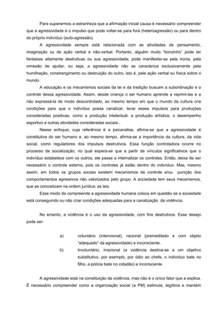 Para superarmos a estranheza que a afirmação inicial causa é necessário compreender
que a agressividade é o impulso que pode voltar-se para fora (heteroagressão) ou para dentro
do próprio indivíduo (auto-agressão).
       A agressividade sempre está relacionada com as atividades de pensamento,
imaginação ou de ação verbal e não-verbal. Portanto, alguém muito “bonzinho” pode ter
fantasias altamente destrutivas ou sua agressividade, pode manifestar-se pela ironia, pela
omissão de ajudar, ou seja, a agressividade não se caracteriza exclusivamente pela
humilhação, constrangimento ou destruição do outro, isto é, pela ação verbal ou física sobre o
mundo.
       A educação e os mecanismos sociais da lei e da tradição buscam a subordinação e o
controle dessa agressividade. Assim, desde criança o ser humano aprende a reprimi-las e a
não expressá-la de modo descontrolado, ao mesmo tempo em que o mundo da cultura cria
condições para que o indivíduo possa canalizar, levar esses impulsos para produções
consideradas positivas, como a produção intelectual, a produção artística, o desempenho
esportivo e outras atividades consideradas sociais..
       Nesse enfoque, cuja referência é a psicanálise, afirma-se que a agressividade é
constitutiva do ser humano e, ao mesmo tempo, afirma-se a importância da cultura, da vida
social, como reguladores dos impulsos destrutivos. Essa função controladora ocorre no
processo de socialização, no qual espera-se que a partir de vínculos significativos que o
indivíduo estabelece com os outros, ele passe a internalizar os controles. Então, deixa de ser
necessário o controle externo, pois os controles já estão dentro do indivíduo. Mas, mesmo
assim, em todos os grupos sociais existem mecanismos de controle e/ou              punição dos
comportamentos agressivos não valorizados pelo grupo. A sociedade tem seus mecanismos,
que se concretizam na ordem jurídica; as leis.
       Esse modo de compreende a agressividade humana coloca em questão se a sociedade
está conseguindo ou não criar condições adequadas para a canalização da violência.


       No entanto, a violência é o uso da agressividade, com fins destrutivos. Esse desejo
pode ser:


                  a)        voluntário (intencional), racional (premeditado e com objeto
                            “adequado” da agressividade) e inconsciente.
                  b)        Involuntário, irracional (a violência destina-se a um objetivo
                            substitutivo, por exemplo, por ódio ao chefe, o individuo bate no
                            filho, a polícia bate no cidadão) e inconsciente.


       A agressividade está na constituição da violência, mas não é o único fator que a explica.
É necessário compreender como a organização social (a PM) estimula, legítima e mantém
 