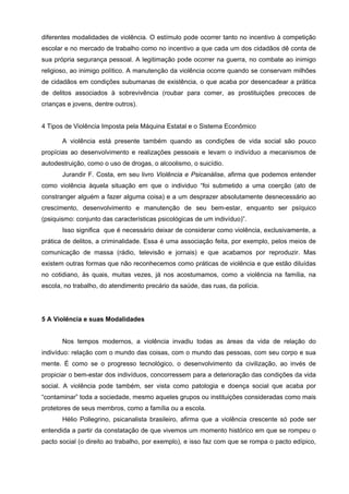 diferentes modalidades de violência. O estímulo pode ocorrer tanto no incentivo à competição
escolar e no mercado de trabalho como no incentivo a que cada um dos cidadãos dê conta de
sua própria segurança pessoal. A legitimação pode ocorrer na guerra, no combate ao inimigo
religioso, ao inimigo político. A manutenção da violência ocorre quando se conservam milhões
de cidadãos em condições subumanas de existência, o que acaba por desencadear a prática
de delitos associados à sobrevivência (roubar para comer, as prostituições precoces de
crianças e jovens, dentre outros).


4 Tipos de Violência Imposta pela Máquina Estatal e o Sistema Econômico

       A violência está presente também quando as condições de vida social são pouco
propícias ao desenvolvimento e realizações pessoais e levam o indivíduo a mecanismos de
autodestruição, como o uso de drogas, o alcoolismo, o suicídio.
       Jurandir F. Costa, em seu livro Violência e Psicanálise, afirma que podemos entender
como violência àquela situação em que o individuo “foi submetido a uma coerção (ato de
constranger alguém a fazer alguma coisa) e a um desprazer absolutamente desnecessário ao
crescimento, desenvolvimento e manutenção de seu bem-estar, enquanto ser psíquico
(psiquismo: conjunto das características psicológicas de um indivíduo)”.
       Isso significa que é necessário deixar de considerar como violência, exclusivamente, a
prática de delitos, a criminalidade. Essa é uma associação feita, por exemplo, pelos meios de
comunicação de massa (rádio, televisão e jornais) e que acabamos por reproduzir. Mas
existem outras formas que não reconhecemos como práticas de violência e que estão diluídas
no cotidiano, às quais, muitas vezes, já nos acostumamos, como a violência na família, na
escola, no trabalho, do atendimento precário da saúde, das ruas, da polícia.




5 A Violência e suas Modalidades


       Nos tempos modernos, a violência invadiu todas as áreas da vida de relação do
indivíduo: relação com o mundo das coisas, com o mundo das pessoas, com seu corpo e sua
mente. É como se o progresso tecnológico, o desenvolvimento da civilização, ao invés de
propiciar o bem-estar dos indivíduos, concorressem para a deterioração das condições da vida
social. A violência pode também, ser vista como patologia e doença social que acaba por
“contaminar” toda a sociedade, mesmo aqueles grupos ou instituições consideradas como mais
protetores de seus membros, como a família ou a escola.
       Hélio Pollegrino, psicanalista brasileiro, afirma que a violência crescente só pode ser
entendida a partir da constatação de que vivemos um momento histórico em que se rompeu o
pacto social (o direito ao trabalho, por exemplo), e isso faz com que se rompa o pacto edípico,
 