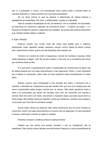 isso é, a autoridade, a norma, a lei internalizada. Essa ruptura retira o controle sobre os
impulsos destrutivos, e esses afundam com sua força avassaladora.
          Há um clima cultural no qual se observa a deterioração de valores básicos e
agregadores da coletividade, tais como, a solidariedade, a justiça e a dignidade.
          Hoje se constata a banalização do mal, da tolerância com a crueldade, da impunidade,
da descrença do mecanismo regulador da convivência social – o sistema de justiça – e o
fracasso do Estado em garantir a segurança dos cidadãos, até porque eles próprios descobrem
que o Estado também detém a violência.


6. Ação e Reação

          Estamos vivendo num mundo onde não existe mais padrão para a violência.
Assassinato, roubo, agressão, assalto, seqüestro, estupro, tortura, estado de alerta o tempo
todo, sobrevivência urbana, guerra civil não declarada entre classes, etc.

          Vivemos num cenário de medo e insegurança, cercado de incerteza e injustiça. Ainda
existe esperança e alegria, mas não dá para relaxar e viver sem ter a consciência dos riscos
que corremos todos os dias.

          É aí que entra o questionamento sobre a necessidade de conhecimento de algum tipo
de defesa pessoal que nos traga autoconfiança e mais segurança. Porém, o mais importante
que a defesa é a prevenção, saber evitar os riscos adotando certos procedimentos na rotina
diária.

          Sempre usamos como comparação à vida tranqüila dos índios, a harmonia com a
natureza, a liberdade etc. Esquecemos que eles também têm que viver com cuidado para não
serem surpreendidos pelos perigos naturais que os cercam. Não existe ignorância sobre a
selva e as precauções que devem ser tomadas para viver em comunhão com plantas e
animais. Eles não vivem com medo, mas temem e respeitam aquilo que pode causar dano ou
trazer perigo. Nós também devemos respeitar a selva que habitamos, conhecer seus perigos e
nunca supor que "isso não vai acontecer comigo".

          Somos todos vítimas em potencial. Não existe treinamento que nos torne imortais ou
invencíveis, porém nos traga autoconfiança e um pouco mais de segurança. O mais importante
é manter a calma para controlar as ações ou reações.

          Podemos comparar a violência urbana à cadeia alimentar:


          Imagine que nós somos uma grande "manada" e que os "predadores" são os
assaltantes. Eles buscam atacar àqueles que demonstram fraqueza ou pouca possibilidade de
 