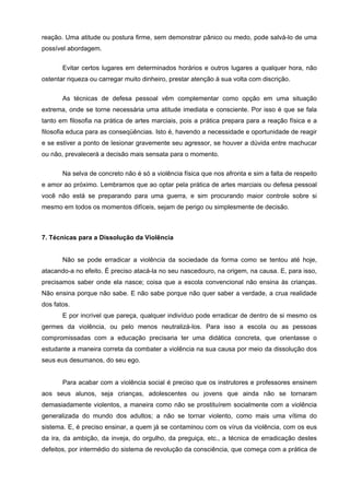 reação. Uma atitude ou postura firme, sem demonstrar pânico ou medo, pode salvá-lo de uma
possível abordagem.


       Evitar certos lugares em determinados horários e outros lugares a qualquer hora, não
ostentar riqueza ou carregar muito dinheiro, prestar atenção à sua volta com discrição.


       As técnicas de defesa pessoal vêm complementar como opção em uma situação
extrema, onde se torne necessária uma atitude imediata e consciente. Por isso é que se fala
tanto em filosofia na prática de artes marciais, pois a prática prepara para a reação física e a
filosofia educa para as conseqüências. Isto é, havendo a necessidade e oportunidade de reagir
e se estiver a ponto de lesionar gravemente seu agressor, se houver a dúvida entre machucar
ou não, prevalecerá a decisão mais sensata para o momento.

       Na selva de concreto não é só a violência física que nos afronta e sim a falta de respeito
e amor ao próximo. Lembramos que ao optar pela prática de artes marciais ou defesa pessoal
você não está se preparando para uma guerra, e sim procurando maior controle sobre si
mesmo em todos os momentos difíceis, sejam de perigo ou simplesmente de decisão.



7. Técnicas para a Dissolução da Violência


       Não se pode erradicar a violência da sociedade da forma como se tentou até hoje,
atacando-a no efeito. É preciso atacá-la no seu nascedouro, na origem, na causa. E, para isso,
precisamos saber onde ela nasce; coisa que a escola convencional não ensina às crianças.
Não ensina porque não sabe. E não sabe porque não quer saber a verdade, a crua realidade
dos fatos.
       E por incrível que pareça, qualquer indivíduo pode erradicar de dentro de si mesmo os
germes da violência, ou pelo menos neutralizá-los. Para isso a escola ou as pessoas
compromissadas com a educação precisaria ter uma didática concreta, que orientasse o
estudante a maneira correta da combater a violência na sua causa por meio da dissolução dos
seus eus desumanos, do seu ego.


       Para acabar com a violência social é preciso que os instrutores e professores ensinem
aos seus alunos, seja crianças, adolescentes ou jovens que ainda não se tornaram
demasiadamente violentos, a maneira como não se prostituírem socialmente com a violência
generalizada do mundo dos adultos; a não se tornar violento, como mais uma vítima do
sistema. E, é preciso ensinar, a quem já se contaminou com os vírus da violência, com os eus
da ira, da ambição, da inveja, do orgulho, da preguiça, etc., a técnica de erradicação destes
defeitos, por intermédio do sistema de revolução da consciência, que começa com a prática de
 