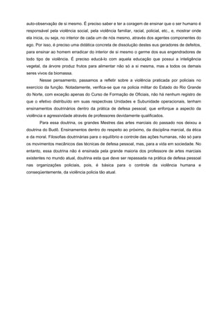 auto-observação de si mesmo. É preciso saber e ter a coragem de ensinar que o ser humano é
responsável pela violência social, pela violência familiar, racial, policial, etc., e, mostrar onde
ela inicia, ou seja, no interior de cada um de nós mesmo, através dos agentes componentes do
ego. Por isso, é preciso uma didática concreta de dissolução destes eus geradores de defeitos,
para ensinar ao homem erradicar do interior de si mesmo o germe dos eus engendradores de
todo tipo de violência. É preciso educá-lo com aquela educação que possui a inteligência
vegetal, da árvore produz frutos para alimentar não só a si mesma, mas a todos os demais
seres vivos da biomassa.
       Nesse pensamento, passamos a refletir sobre a violência praticada por policiais no
exercício da função. Notadamente, verifica-se que na policia militar do Estado do Rio Grande
do Norte, com exceção apenas do Curso de Formação de Oficiais, não há nenhum registro de
que o efetivo distribuído em suas respectivas Unidades e Subunidade operacionais, tenham
ensinamentos doutrinários dentro da prática de defesa pessoal, que enforque a aspecto da
violência e agressividade através de professores devidamente qualificados.
       Para essa doutrina, os grandes Mestres das artes marciais do passado nos deixou a
doutrina do Budô. Ensinamentos dentro do respeito ao próximo, da disciplina marcial, da ética
e da moral. Filosofias doutrinárias para o equilíbrio e controle das ações humanas, não só para
os movimentos mecânicos das técnicas de defesa pessoal, mas, para a vida em sociedade. No
entanto, essa doutrina não é ensinada pela grande maioria dos professore de artes marciais
existentes no mundo atual, doutrina esta que deve ser repassada na prática de defesa pessoal
nas organizações policiais, pois, é básica para o controle da violência humana e
conseqüentemente, da violência policia tão atual.
 