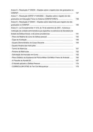 Anexo 6 – Resolução nº 036/00 – Dispões sobre o registro dos não graduados no
CONFEF. .................................................................................................................   137
Anexo 7 – Resolução COFEF nº 045/2002. – Dispões sobre o registro de não
graduados em Educação Física no Sistema CONFEF/CREFs. .............................                                         138
Anexo 8 – Resolução nº 039/01 – Dispões sobre data limite para registro de não
graduados no CONFEF. ..........................................................................................             140
Anexo 9 – Lei Complementar nº 218, de 18 de setembro de 2001.- Autoriza a
instituição de unidade administrativa que especifica na estrutura da Secretaria de
Estado da Defesa Social, e dá outras providencias. ...............................................                          141
- Plano de Matéria de curso de defesa pessoal. .....................................................                        143
- Capa de Avaliação ................................................................................................        148
- Quadro Demonstrativo do Corpo Discente ...........................................................                        149
- Quadro Horário das Instruções .............................................................................
- Termo de Matrícula ................................................................................................       151
- Portaria de Matrículas ............................................................................................       152
- Solicitação de Inscrição em Curso .........................................................................               153
- Plano Didático da Academia de Polícia Militar Cel Milton Freire de Andrade .......                                        154
- A Filosofia do Karatê-Dô ........................................................................................         167
- O Karatê aplicado a Defesa Pessoal .....................................................................                  174
- CURRICULUM VITAE do Ten Cel Albuquerque ...................................................                               179
 