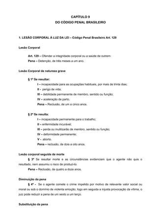 CAPÍTULO 9
                            DO CÓDIGO PENAL BRASILEIRO



1. LESÃO CORPORAL À LUZ DA LEI – Código Penal Brasileiro Art. 129


Lesão Corporal

       Art. 129 – Ofender a integridade corporal ou a saúde de outrem:
       Pena – Detenção, de três meses a um ano.


Lesão Corporal de natureza grave

       § 1º Se resultar:
              I – incapacidade para as ocupações habituais, por mais de trinta dias;
              II - perigo de vida;
              III – debilidade permanente de membro, sentido ou função;
              IV – aceleração de parto.
              Pena – Reclusão, de um a cinco anos.


       § 2º Se resulta:
              I – incapacidade permanente para o trabalho;
              II – enfermidade incurável;
              III – perda ou inutilizarão de membro, sentido ou função;
              IV – deformidade permanente;
              V - aborto.
              Pena – reclusão, de dois a oito anos.


Lesão corporal seguida de morte
       § 3º Se resultar morte e as circunstâncias evidenciam que o agente não quis o
resultado, nem assumiu o risco de produzi-lo.
       Pena – Reclusão, de quatro a doze anos.


Diminuição da pena
       § 4º - Se o agente comete o crime impelido por motivo de relevante valor social ou
moral ou sob o domínio de violenta emoção, logo em seguida a injusta provocação da vítima, o
juiz pode reduzir a pena de um sexto a um terço.


Substituição da pena
 