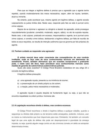 Para que se integre a legítima defesa é preciso que a agressão que o agente tenha
repelido, usando moderadamente dos meios necessários, sejam, além de injusta, também,
atual ou iminente.
       No entanto, pode acontecer que, mesmo agindo em legítima defesa, o agente exceda
culposamente os justos limites dela. Neste caso, responde pelo fato se este é punível como
crime culposo.
       Depois de se dominar o agressor ou obrigá-lo a desistir da agressão, ainda prossegue
imprudentemente (prudente: comedido, moderado, seguro, sábio), no ato de suposta repulsa.
Neste caso, o ato culposo, praticado em excesso, responsabiliza o agente, se é punível como
crime culposo, e constitui crime doloso, desfazendo a legítima defesa, por falta de reunião de
todos os seus requisitos, se resulta de intenção autônoma (que se governa por leis próprias) do
agente.


2.2 Tenham cuidado ao responder uma agressão!


        O artista marcial deve estar consciente das conseqüências de uma conduta
irrefletida, onde se faça valer de seus conhecimentos técnicos em detrimento do
semelhante. Porém, também afirmamos que em ocasiões excepcionais o praticante
pode, e neste caso até deve, fazer prevalecer seus conhecimentos marciais como
medida de garantia de sobrevivência (sobrevivência policial).
        Quais são estas ocasiões? O Código Penal Brasileiro estabelece em seu artigo 25 o
conceito de legítima defesa.
       A legítima defesa pressupõe:


       a) uma agressão injusta, presente ou na iminência de ocorrer;
       b) a preservação de um direito próprio ou de outrem;
       c) a reação, pelos meios necessários e moderados.


       A agressão injusta é aquela despida de fundamento legal, ou seja, a que não se
encontra respaldada na ordem jurídica. Inúmeras são




2.3 A Legislação reconhece direito à defesa, mas condena excessos.

       O Código Penal reconhece o direito à legítima defesa a qualquer cidadão, quando a
segurança ou direitos dele próprio ou de terceiros estão ameaçados, podendo, inclusive, usar
os meios ou instrumentos que tiver disponíveis para isso. Entretanto, há também um conceito
legal de que uma ação de defesa não pode ser desproporcional à gravidade da ameaça
imposta, ou seja, quando alguém reage contra um ato criminoso comete um delito se extrapolar
determinados limites.
 