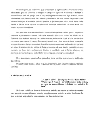 De modo geral, os parâmetros que caracterizam a legítima defesa levam em conta a
intensidade, grau de violência e duração do ataque do agressor. Considera-se também a
importância do bem em perigo, pois, a força empregada em defesa de algo de baixo valor e
facilmente substituível não deve ser a mesma quando estão em risco valores irreparáveis ou de
difícil recuperação. A análise do perfil do agressor, o que inclui porte físico, idade, sexo, saúde
mental e tipo de arma utilizada, completam os itens que determinam os limites entre uma
reação legítima ou excessiva.


       Um praticante de artes marciais não é discriminado perante a lei no que diz respeito ao
direito de legítima defesa, mas os critérios de avaliação de conduta podem ser diferenciados.
Diante de uma ameaça, torna-se raro haver uma reação capaz de dosar a força estritamente
necessária para escapar do perigo. Em casos nos quais uma vítima reage de forma exagerada,
provocando graves danos no agressor, é perfeitamente compreensível a alegação, por parte de
um leigo, de descontrole dos efeitos da força empregada. Já para alguém mestrado em artes
marciais, em tese, com conhecimento técnico e habilidade para enfrentar situações de
confronto, a mesma alegação pode não ter o mesmo peso em um processo judicial.


       Deve-se ensinar e treinar defesa pessoal de forma cientifica e sem recorrer á utilização
de violência.
       Defesa Pessoal é estar à altura de qualquer confronto, sem utilizar métodos ou técnicas
violentas.




3. EMPREGO DA FORÇA

                                         Art. 234 do CPPM – (Código de Processo Penal Militar) –
                                         “O emprego de força só é permitido quando indispensável,
                                         no caso de desobediência, resistência ou tentativa de
                                         fuga”.

       Se houver resistência da parte de terceiros, poderão ser usados os meios necessários
para vencê-la ou para defesa do executor e auxiliares seus, inclusive a prisão do ofensor. De
tudo se lavrará auto subscrito pelo executor e por duas testemunhas.
 