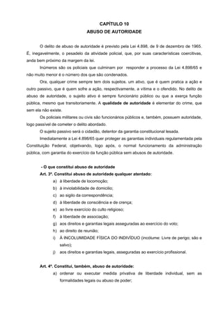 CAPÍTULO 10
                                  ABUSO DE AUTORIDADE


       O delito de abuso de autoridade é previsto pela Lei 4.898, de 9 de dezembro de 1965.
É, inegavelmente, o pesadelo da atividade policial, que, por suas características coercitivas,
anda bem próximo da margem da lei.
       Inúmeros são os policiais que culminam por responder a processo da Lei 4.898/65 e
não muito menor é o número dos que são condenados.
       Ora, qualquer crime sempre tem dois sujeitos. um ativo, que é quem pratica a ação e
outro passivo, que é quem sofre a ação, respectivamente, a vítima e o ofendido. No delito de
abuso de autoridade, o sujeito ativo é sempre funcionário público ou que a exerça função
pública, mesmo que transitoriamente. A qualidade de autoridade é elementar do crime, que
sem ela não existe.
       Os policiais militares ou civis são funcionários públicos e, também, possuem autoridade,
logo passível de cometer o delito abordado.
       O sujeito passivo será o cidadão, detentor da garantia constitucional lesada.
       Imediatamente a Lei 4.898/65 quer proteger as garantias individuais regulamentada pela
Constituição Federal, objetivando, logo após, o normal funcionamento da administração
pública, com garantia do exercício da função pública sem abusos de autoridade.


       - O que constitui abuso de autoridade
       Art. 3º. Constitui abuso de autoridade qualquer atentado:
              a) à liberdade de locomoção;
              b) à inviolabilidade de domicilio;
              c) ao sigilo da correspondência;
              d) à liberdade de consciência e de crença;
              e) ao livre exercício do culto religioso;
              f)   à liberdade de associação;
              g) aos direitos e garantias legais asseguradas ao exercício do voto;
              h) ao direito de reunião;
              i)   À INCOLUMIDADE FÍSICA DO INDIVÍDUO (incólume: Livre de perigo; são e
                   salvo);
              j)   aos direitos e garantias legais, asseguradas ao exercício profissional.


       Art. 4º. Constitui, também, abuso de autoridade:
              a) ordenar ou executar medida privativa de liberdade individual, sem as
                   formalidades legais ou abuso de poder;
 